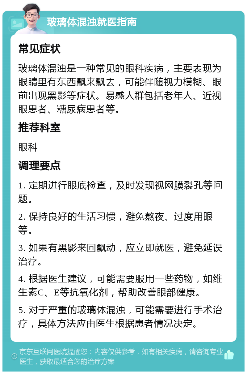 玻璃体混浊就医指南 常见症状 玻璃体混浊是一种常见的眼科疾病，主要表现为眼睛里有东西飘来飘去，可能伴随视力模糊、眼前出现黑影等症状。易感人群包括老年人、近视眼患者、糖尿病患者等。 推荐科室 眼科 调理要点 1. 定期进行眼底检查，及时发现视网膜裂孔等问题。 2. 保持良好的生活习惯，避免熬夜、过度用眼等。 3. 如果有黑影来回飘动，应立即就医，避免延误治疗。 4. 根据医生建议，可能需要服用一些药物，如维生素C、E等抗氧化剂，帮助改善眼部健康。 5. 对于严重的玻璃体混浊，可能需要进行手术治疗，具体方法应由医生根据患者情况决定。