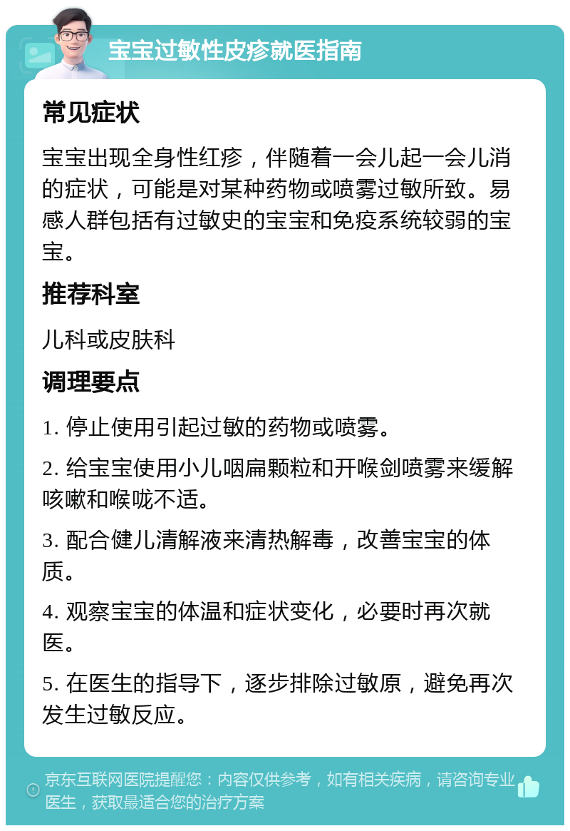 宝宝过敏性皮疹就医指南 常见症状 宝宝出现全身性红疹，伴随着一会儿起一会儿消的症状，可能是对某种药物或喷雾过敏所致。易感人群包括有过敏史的宝宝和免疫系统较弱的宝宝。 推荐科室 儿科或皮肤科 调理要点 1. 停止使用引起过敏的药物或喷雾。 2. 给宝宝使用小儿咽扁颗粒和开喉剑喷雾来缓解咳嗽和喉咙不适。 3. 配合健儿清解液来清热解毒，改善宝宝的体质。 4. 观察宝宝的体温和症状变化，必要时再次就医。 5. 在医生的指导下，逐步排除过敏原，避免再次发生过敏反应。