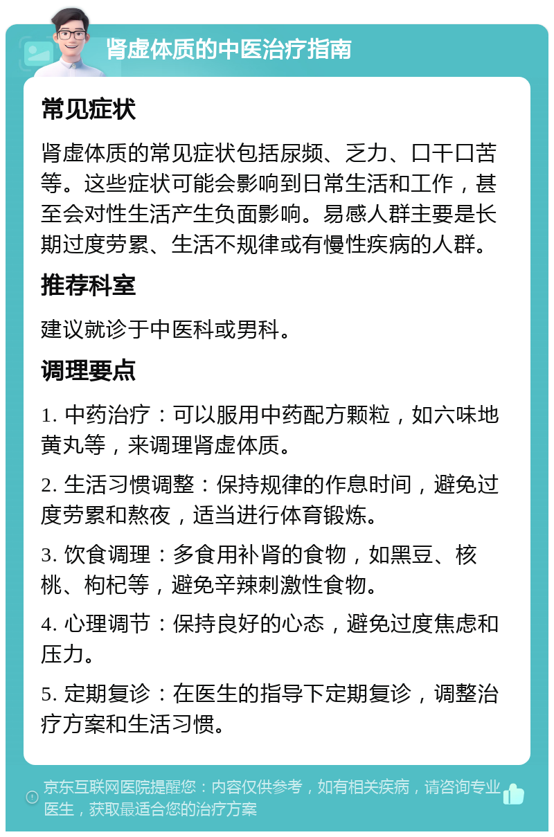 肾虚体质的中医治疗指南 常见症状 肾虚体质的常见症状包括尿频、乏力、口干口苦等。这些症状可能会影响到日常生活和工作，甚至会对性生活产生负面影响。易感人群主要是长期过度劳累、生活不规律或有慢性疾病的人群。 推荐科室 建议就诊于中医科或男科。 调理要点 1. 中药治疗：可以服用中药配方颗粒，如六味地黄丸等，来调理肾虚体质。 2. 生活习惯调整：保持规律的作息时间，避免过度劳累和熬夜，适当进行体育锻炼。 3. 饮食调理：多食用补肾的食物，如黑豆、核桃、枸杞等，避免辛辣刺激性食物。 4. 心理调节：保持良好的心态，避免过度焦虑和压力。 5. 定期复诊：在医生的指导下定期复诊，调整治疗方案和生活习惯。