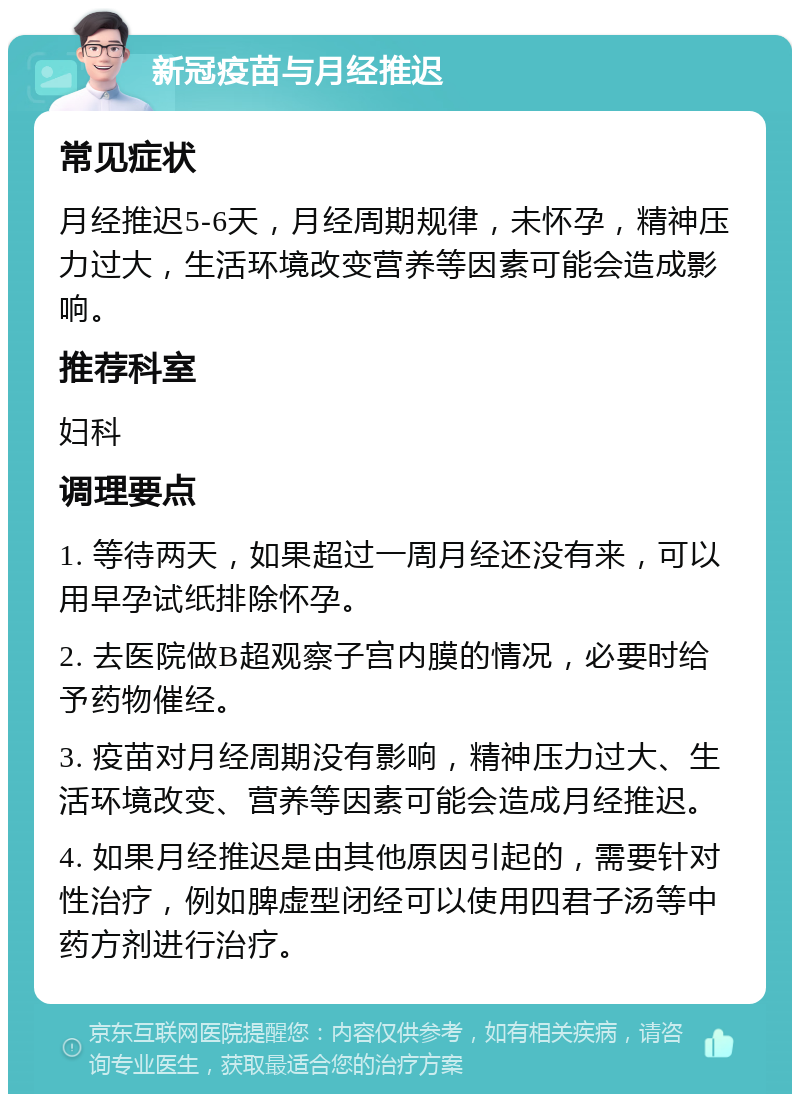 新冠疫苗与月经推迟 常见症状 月经推迟5-6天，月经周期规律，未怀孕，精神压力过大，生活环境改变营养等因素可能会造成影响。 推荐科室 妇科 调理要点 1. 等待两天，如果超过一周月经还没有来，可以用早孕试纸排除怀孕。 2. 去医院做B超观察子宫内膜的情况，必要时给予药物催经。 3. 疫苗对月经周期没有影响，精神压力过大、生活环境改变、营养等因素可能会造成月经推迟。 4. 如果月经推迟是由其他原因引起的，需要针对性治疗，例如脾虚型闭经可以使用四君子汤等中药方剂进行治疗。