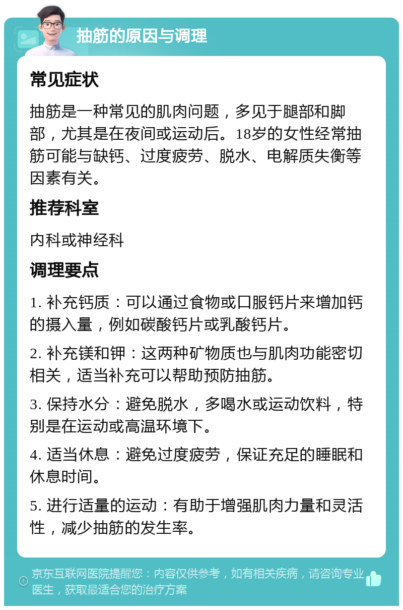 抽筋的原因与调理 常见症状 抽筋是一种常见的肌肉问题，多见于腿部和脚部，尤其是在夜间或运动后。18岁的女性经常抽筋可能与缺钙、过度疲劳、脱水、电解质失衡等因素有关。 推荐科室 内科或神经科 调理要点 1. 补充钙质：可以通过食物或口服钙片来增加钙的摄入量，例如碳酸钙片或乳酸钙片。 2. 补充镁和钾：这两种矿物质也与肌肉功能密切相关，适当补充可以帮助预防抽筋。 3. 保持水分：避免脱水，多喝水或运动饮料，特别是在运动或高温环境下。 4. 适当休息：避免过度疲劳，保证充足的睡眠和休息时间。 5. 进行适量的运动：有助于增强肌肉力量和灵活性，减少抽筋的发生率。