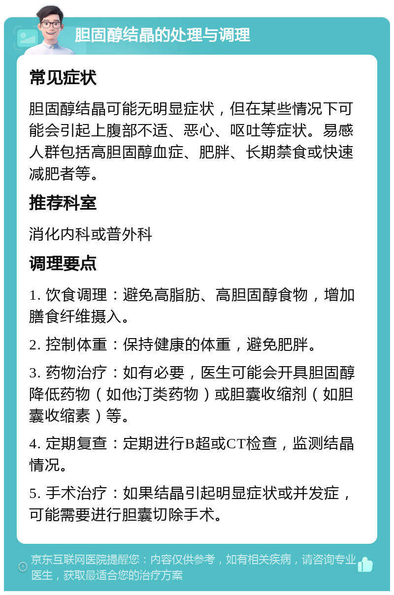 胆固醇结晶的处理与调理 常见症状 胆固醇结晶可能无明显症状，但在某些情况下可能会引起上腹部不适、恶心、呕吐等症状。易感人群包括高胆固醇血症、肥胖、长期禁食或快速减肥者等。 推荐科室 消化内科或普外科 调理要点 1. 饮食调理：避免高脂肪、高胆固醇食物，增加膳食纤维摄入。 2. 控制体重：保持健康的体重，避免肥胖。 3. 药物治疗：如有必要，医生可能会开具胆固醇降低药物（如他汀类药物）或胆囊收缩剂（如胆囊收缩素）等。 4. 定期复查：定期进行B超或CT检查，监测结晶情况。 5. 手术治疗：如果结晶引起明显症状或并发症，可能需要进行胆囊切除手术。