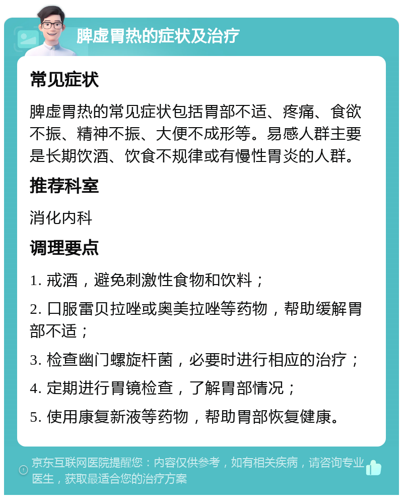 脾虚胃热的症状及治疗 常见症状 脾虚胃热的常见症状包括胃部不适、疼痛、食欲不振、精神不振、大便不成形等。易感人群主要是长期饮酒、饮食不规律或有慢性胃炎的人群。 推荐科室 消化内科 调理要点 1. 戒酒，避免刺激性食物和饮料； 2. 口服雷贝拉唑或奥美拉唑等药物，帮助缓解胃部不适； 3. 检查幽门螺旋杆菌，必要时进行相应的治疗； 4. 定期进行胃镜检查，了解胃部情况； 5. 使用康复新液等药物，帮助胃部恢复健康。