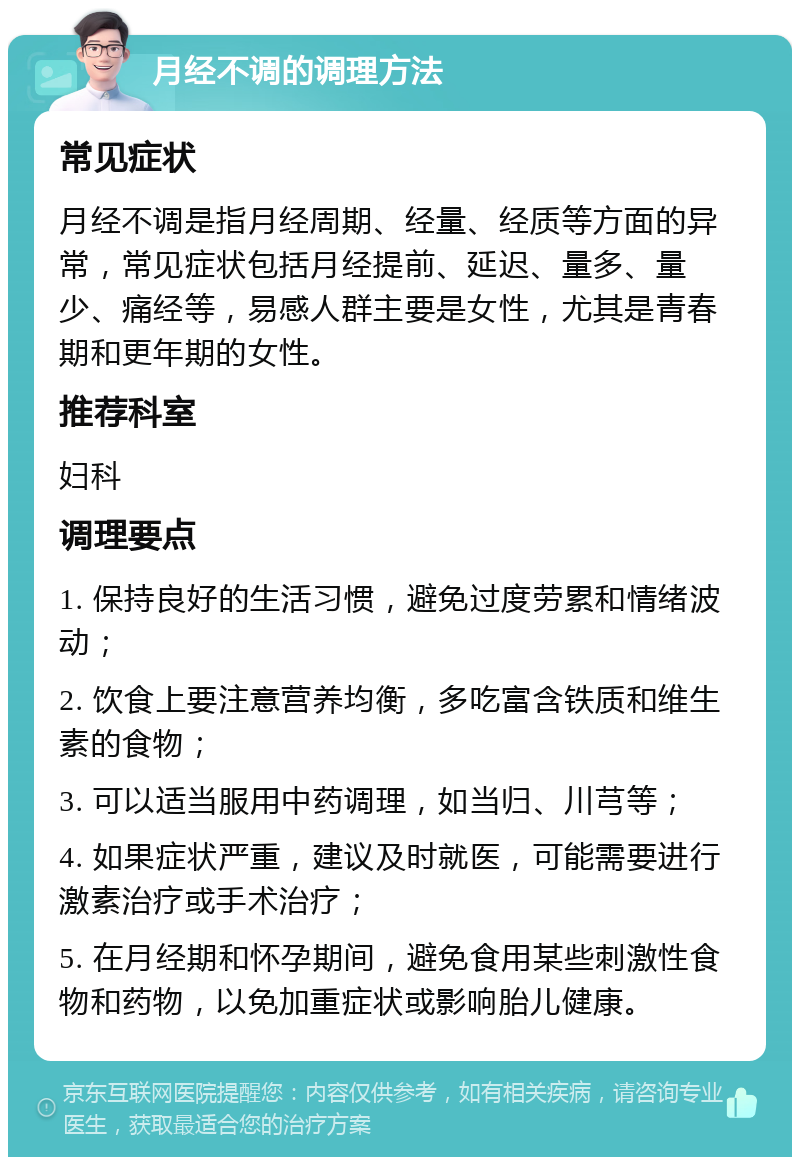 月经不调的调理方法 常见症状 月经不调是指月经周期、经量、经质等方面的异常，常见症状包括月经提前、延迟、量多、量少、痛经等，易感人群主要是女性，尤其是青春期和更年期的女性。 推荐科室 妇科 调理要点 1. 保持良好的生活习惯，避免过度劳累和情绪波动； 2. 饮食上要注意营养均衡，多吃富含铁质和维生素的食物； 3. 可以适当服用中药调理，如当归、川芎等； 4. 如果症状严重，建议及时就医，可能需要进行激素治疗或手术治疗； 5. 在月经期和怀孕期间，避免食用某些刺激性食物和药物，以免加重症状或影响胎儿健康。