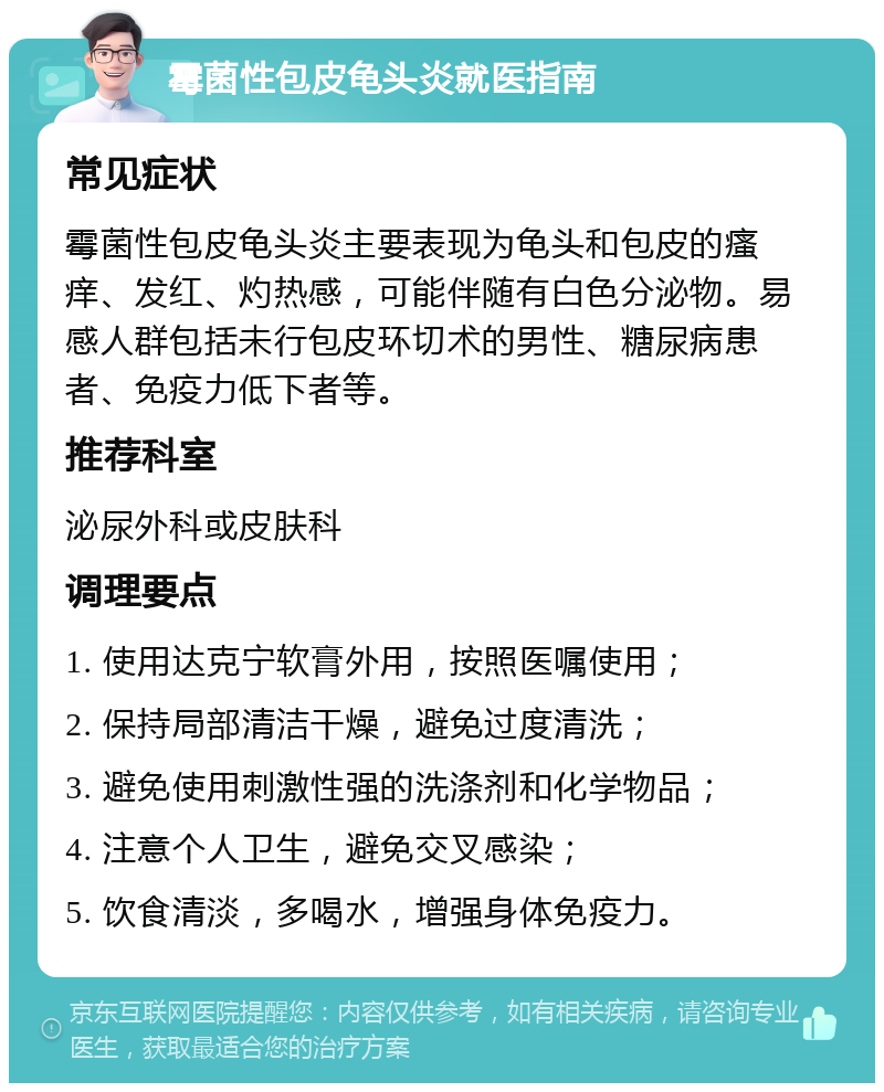 霉菌性包皮龟头炎就医指南 常见症状 霉菌性包皮龟头炎主要表现为龟头和包皮的瘙痒、发红、灼热感，可能伴随有白色分泌物。易感人群包括未行包皮环切术的男性、糖尿病患者、免疫力低下者等。 推荐科室 泌尿外科或皮肤科 调理要点 1. 使用达克宁软膏外用，按照医嘱使用； 2. 保持局部清洁干燥，避免过度清洗； 3. 避免使用刺激性强的洗涤剂和化学物品； 4. 注意个人卫生，避免交叉感染； 5. 饮食清淡，多喝水，增强身体免疫力。