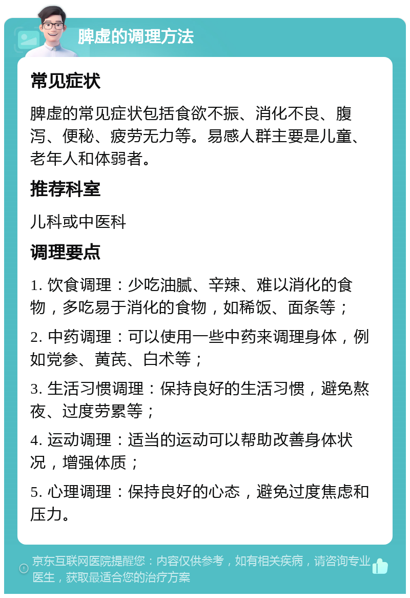 脾虚的调理方法 常见症状 脾虚的常见症状包括食欲不振、消化不良、腹泻、便秘、疲劳无力等。易感人群主要是儿童、老年人和体弱者。 推荐科室 儿科或中医科 调理要点 1. 饮食调理：少吃油腻、辛辣、难以消化的食物，多吃易于消化的食物，如稀饭、面条等； 2. 中药调理：可以使用一些中药来调理身体，例如党参、黄芪、白术等； 3. 生活习惯调理：保持良好的生活习惯，避免熬夜、过度劳累等； 4. 运动调理：适当的运动可以帮助改善身体状况，增强体质； 5. 心理调理：保持良好的心态，避免过度焦虑和压力。