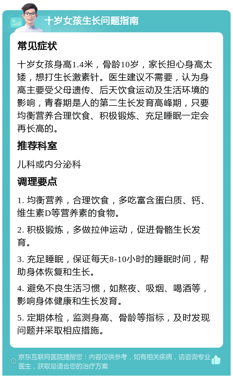 十岁女孩生长问题指南 常见症状 十岁女孩身高1.4米，骨龄10岁，家长担心身高太矮，想打生长激素针。医生建议不需要，认为身高主要受父母遗传、后天饮食运动及生活环境的影响，青春期是人的第二生长发育高峰期，只要均衡营养合理饮食、积极锻炼、充足睡眠一定会再长高的。 推荐科室 儿科或内分泌科 调理要点 1. 均衡营养，合理饮食，多吃富含蛋白质、钙、维生素D等营养素的食物。 2. 积极锻炼，多做拉伸运动，促进骨骼生长发育。 3. 充足睡眠，保证每天8-10小时的睡眠时间，帮助身体恢复和生长。 4. 避免不良生活习惯，如熬夜、吸烟、喝酒等，影响身体健康和生长发育。 5. 定期体检，监测身高、骨龄等指标，及时发现问题并采取相应措施。