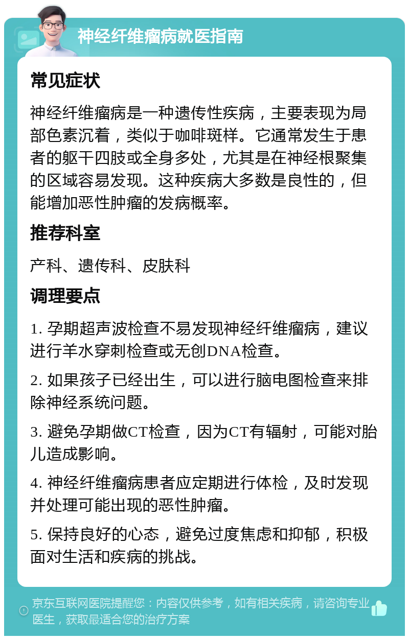 神经纤维瘤病就医指南 常见症状 神经纤维瘤病是一种遗传性疾病，主要表现为局部色素沉着，类似于咖啡斑样。它通常发生于患者的躯干四肢或全身多处，尤其是在神经根聚集的区域容易发现。这种疾病大多数是良性的，但能增加恶性肿瘤的发病概率。 推荐科室 产科、遗传科、皮肤科 调理要点 1. 孕期超声波检查不易发现神经纤维瘤病，建议进行羊水穿刺检查或无创DNA检查。 2. 如果孩子已经出生，可以进行脑电图检查来排除神经系统问题。 3. 避免孕期做CT检查，因为CT有辐射，可能对胎儿造成影响。 4. 神经纤维瘤病患者应定期进行体检，及时发现并处理可能出现的恶性肿瘤。 5. 保持良好的心态，避免过度焦虑和抑郁，积极面对生活和疾病的挑战。