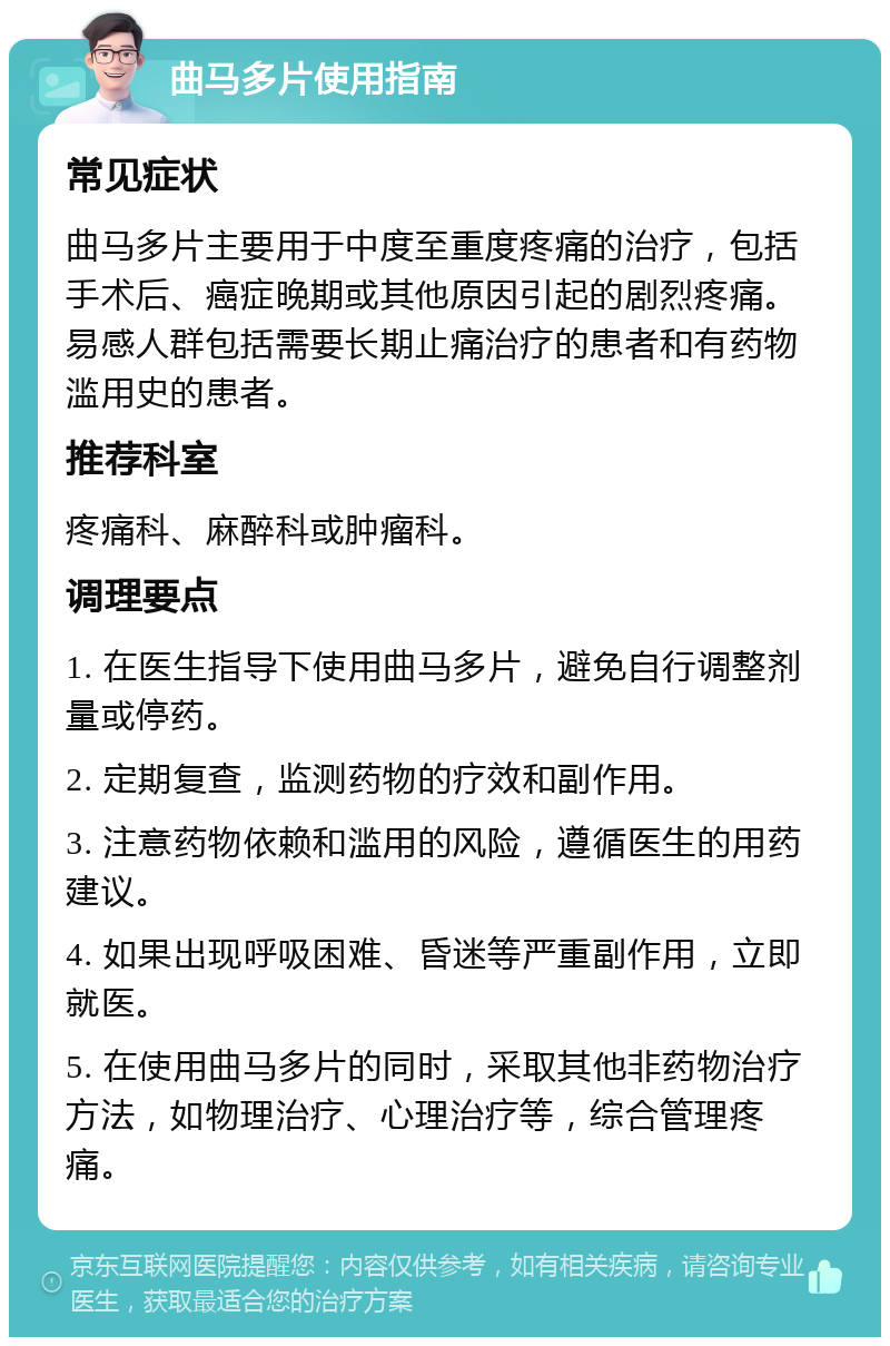 曲马多片使用指南 常见症状 曲马多片主要用于中度至重度疼痛的治疗，包括手术后、癌症晚期或其他原因引起的剧烈疼痛。易感人群包括需要长期止痛治疗的患者和有药物滥用史的患者。 推荐科室 疼痛科、麻醉科或肿瘤科。 调理要点 1. 在医生指导下使用曲马多片，避免自行调整剂量或停药。 2. 定期复查，监测药物的疗效和副作用。 3. 注意药物依赖和滥用的风险，遵循医生的用药建议。 4. 如果出现呼吸困难、昏迷等严重副作用，立即就医。 5. 在使用曲马多片的同时，采取其他非药物治疗方法，如物理治疗、心理治疗等，综合管理疼痛。