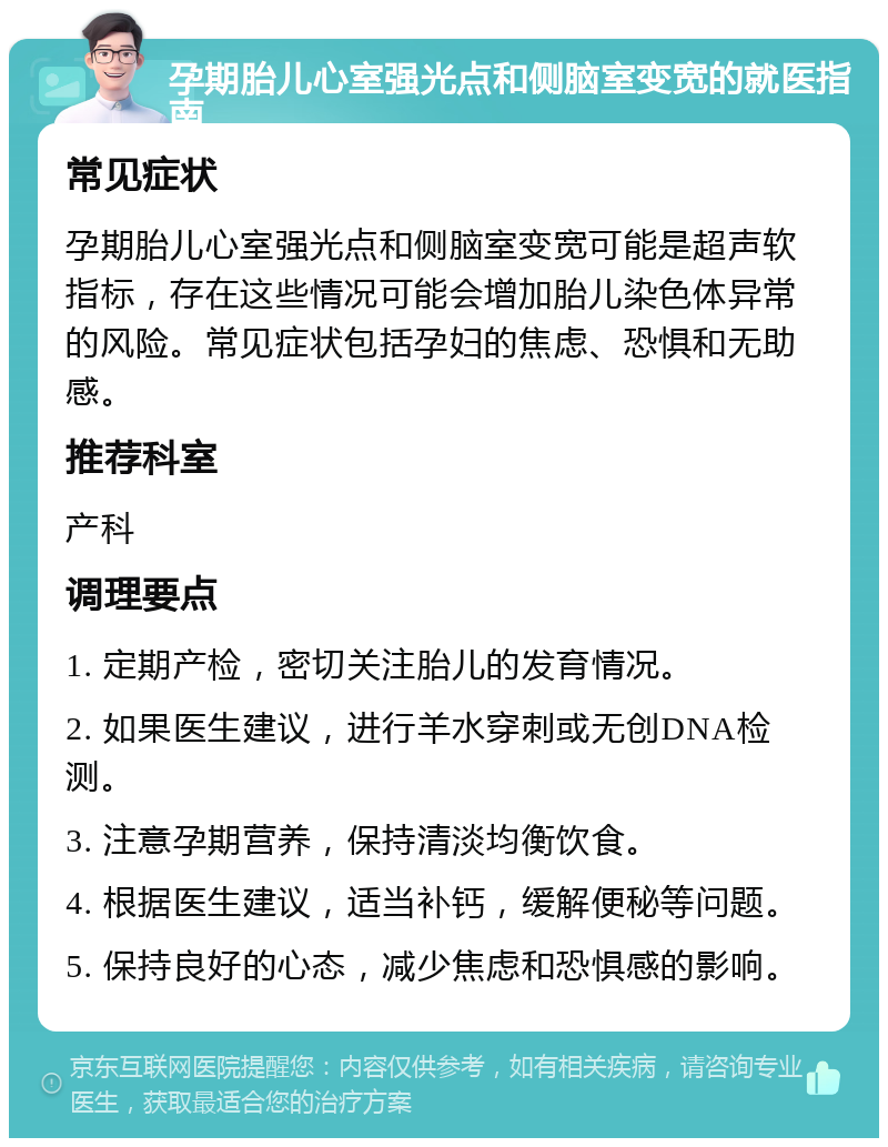 孕期胎儿心室强光点和侧脑室变宽的就医指南 常见症状 孕期胎儿心室强光点和侧脑室变宽可能是超声软指标，存在这些情况可能会增加胎儿染色体异常的风险。常见症状包括孕妇的焦虑、恐惧和无助感。 推荐科室 产科 调理要点 1. 定期产检，密切关注胎儿的发育情况。 2. 如果医生建议，进行羊水穿刺或无创DNA检测。 3. 注意孕期营养，保持清淡均衡饮食。 4. 根据医生建议，适当补钙，缓解便秘等问题。 5. 保持良好的心态，减少焦虑和恐惧感的影响。