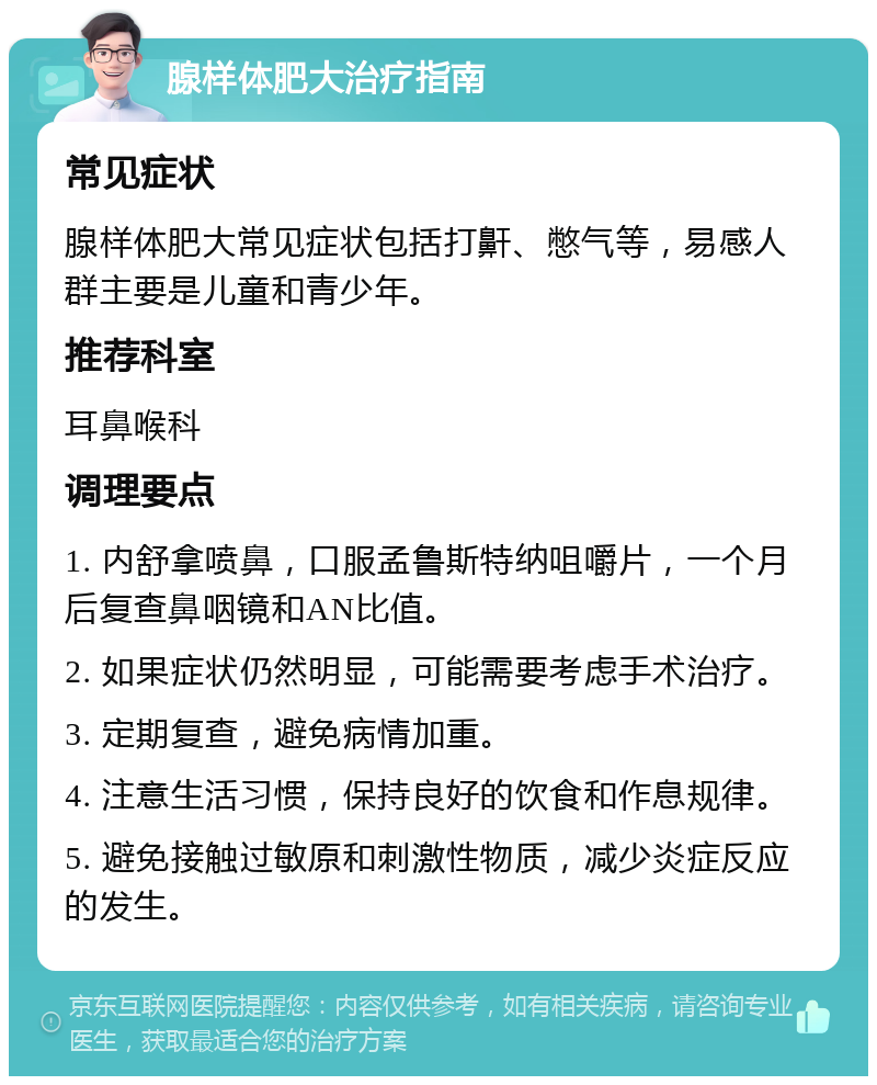 腺样体肥大治疗指南 常见症状 腺样体肥大常见症状包括打鼾、憋气等，易感人群主要是儿童和青少年。 推荐科室 耳鼻喉科 调理要点 1. 内舒拿喷鼻，口服孟鲁斯特纳咀嚼片，一个月后复查鼻咽镜和AN比值。 2. 如果症状仍然明显，可能需要考虑手术治疗。 3. 定期复查，避免病情加重。 4. 注意生活习惯，保持良好的饮食和作息规律。 5. 避免接触过敏原和刺激性物质，减少炎症反应的发生。