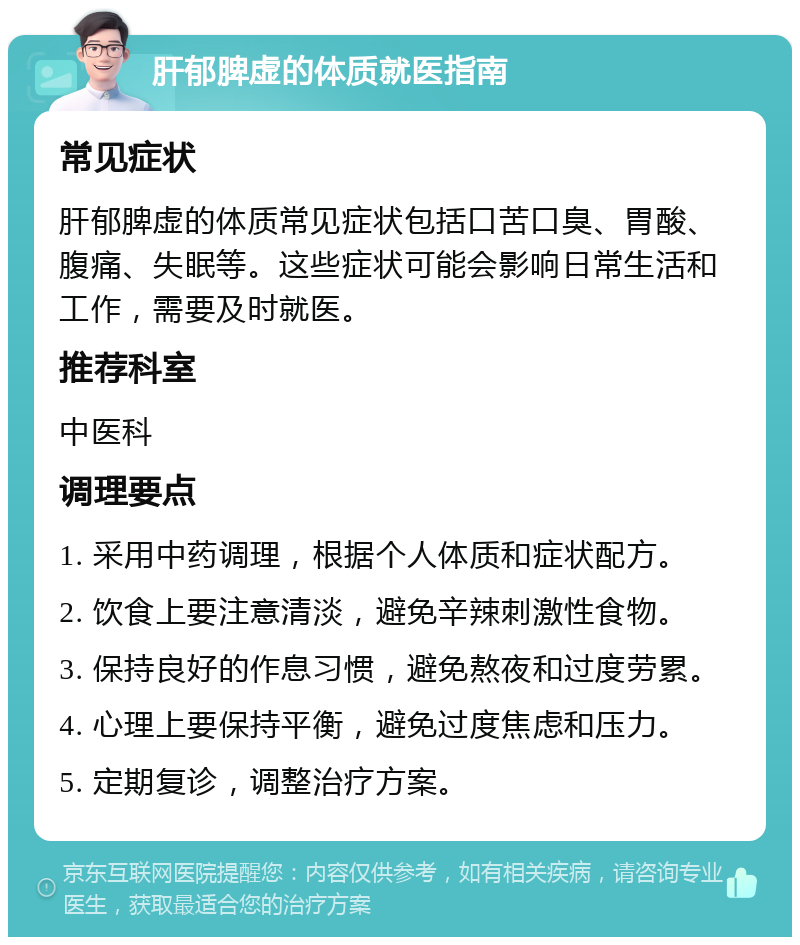 肝郁脾虚的体质就医指南 常见症状 肝郁脾虚的体质常见症状包括口苦口臭、胃酸、腹痛、失眠等。这些症状可能会影响日常生活和工作，需要及时就医。 推荐科室 中医科 调理要点 1. 采用中药调理，根据个人体质和症状配方。 2. 饮食上要注意清淡，避免辛辣刺激性食物。 3. 保持良好的作息习惯，避免熬夜和过度劳累。 4. 心理上要保持平衡，避免过度焦虑和压力。 5. 定期复诊，调整治疗方案。