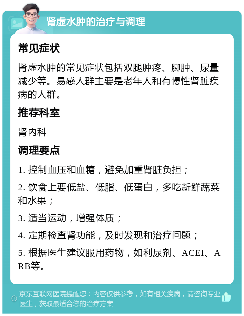 肾虚水肿的治疗与调理 常见症状 肾虚水肿的常见症状包括双腿肿疼、脚肿、尿量减少等。易感人群主要是老年人和有慢性肾脏疾病的人群。 推荐科室 肾内科 调理要点 1. 控制血压和血糖，避免加重肾脏负担； 2. 饮食上要低盐、低脂、低蛋白，多吃新鲜蔬菜和水果； 3. 适当运动，增强体质； 4. 定期检查肾功能，及时发现和治疗问题； 5. 根据医生建议服用药物，如利尿剂、ACEI、ARB等。