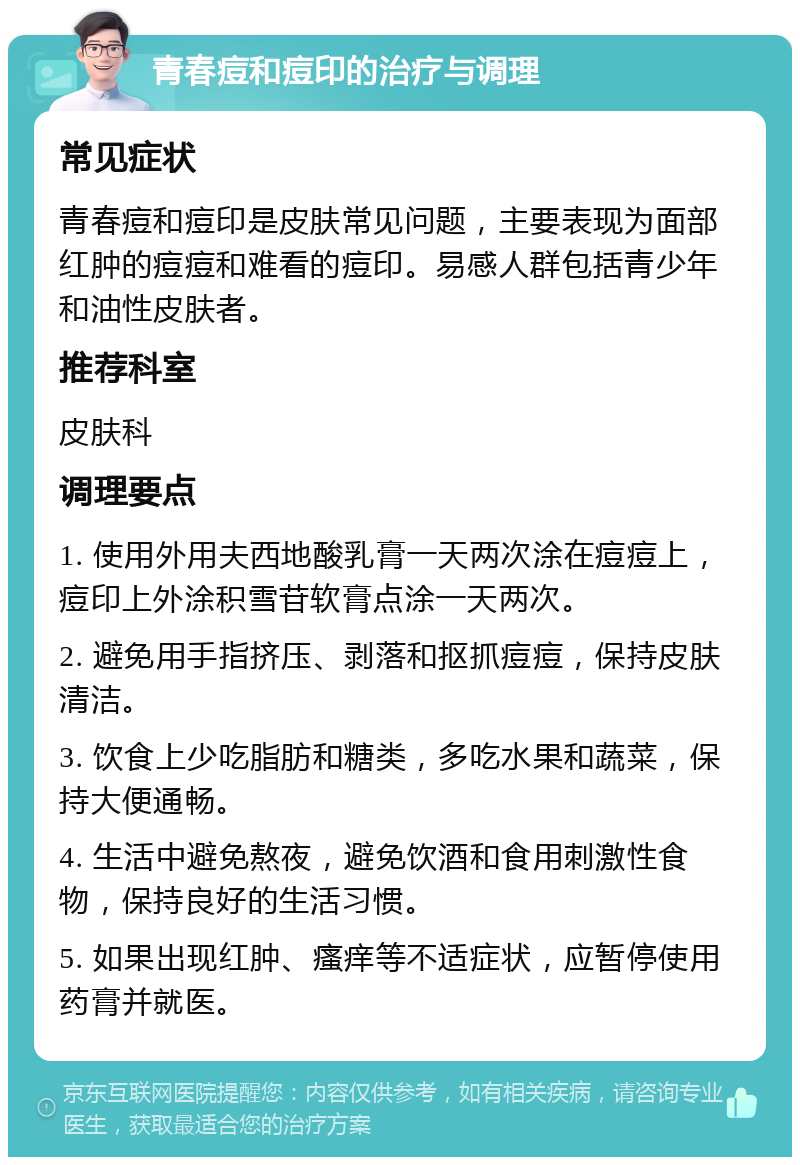 青春痘和痘印的治疗与调理 常见症状 青春痘和痘印是皮肤常见问题，主要表现为面部红肿的痘痘和难看的痘印。易感人群包括青少年和油性皮肤者。 推荐科室 皮肤科 调理要点 1. 使用外用夫西地酸乳膏一天两次涂在痘痘上，痘印上外涂积雪苷软膏点涂一天两次。 2. 避免用手指挤压、剥落和抠抓痘痘，保持皮肤清洁。 3. 饮食上少吃脂肪和糖类，多吃水果和蔬菜，保持大便通畅。 4. 生活中避免熬夜，避免饮酒和食用刺激性食物，保持良好的生活习惯。 5. 如果出现红肿、瘙痒等不适症状，应暂停使用药膏并就医。