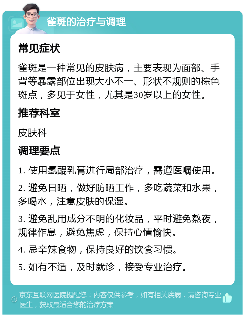 雀斑的治疗与调理 常见症状 雀斑是一种常见的皮肤病，主要表现为面部、手背等暴露部位出现大小不一、形状不规则的棕色斑点，多见于女性，尤其是30岁以上的女性。 推荐科室 皮肤科 调理要点 1. 使用氢醌乳膏进行局部治疗，需遵医嘱使用。 2. 避免日晒，做好防晒工作，多吃蔬菜和水果，多喝水，注意皮肤的保湿。 3. 避免乱用成分不明的化妆品，平时避免熬夜，规律作息，避免焦虑，保持心情愉快。 4. 忌辛辣食物，保持良好的饮食习惯。 5. 如有不适，及时就诊，接受专业治疗。