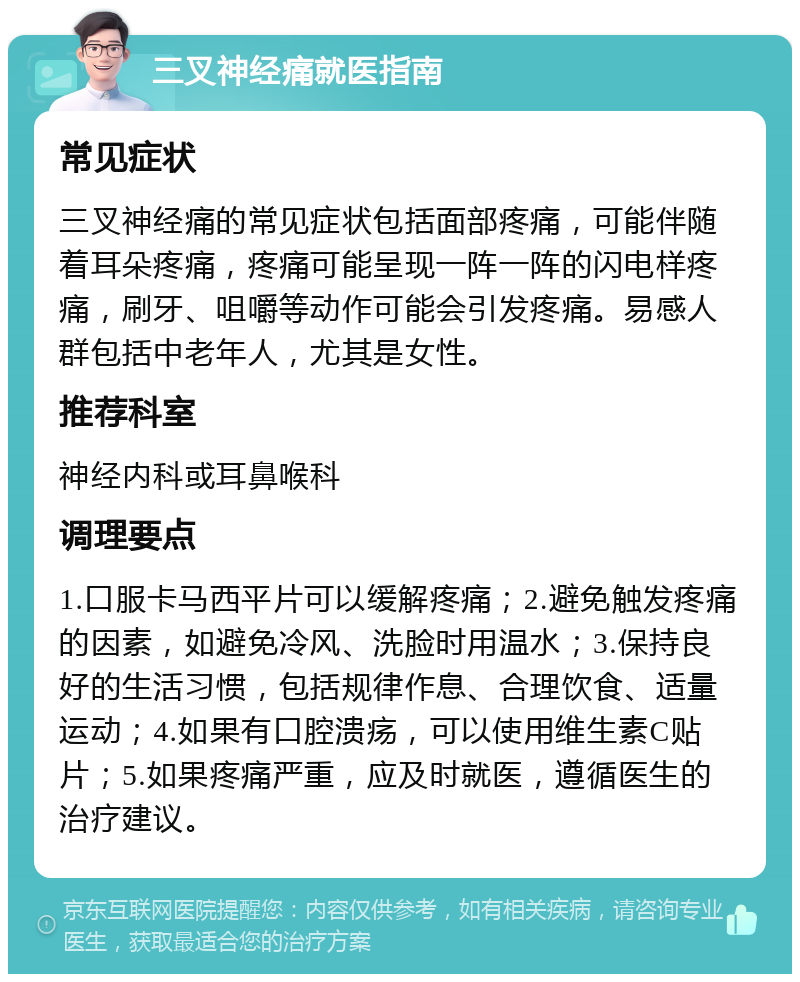 三叉神经痛就医指南 常见症状 三叉神经痛的常见症状包括面部疼痛，可能伴随着耳朵疼痛，疼痛可能呈现一阵一阵的闪电样疼痛，刷牙、咀嚼等动作可能会引发疼痛。易感人群包括中老年人，尤其是女性。 推荐科室 神经内科或耳鼻喉科 调理要点 1.口服卡马西平片可以缓解疼痛；2.避免触发疼痛的因素，如避免冷风、洗脸时用温水；3.保持良好的生活习惯，包括规律作息、合理饮食、适量运动；4.如果有口腔溃疡，可以使用维生素C贴片；5.如果疼痛严重，应及时就医，遵循医生的治疗建议。