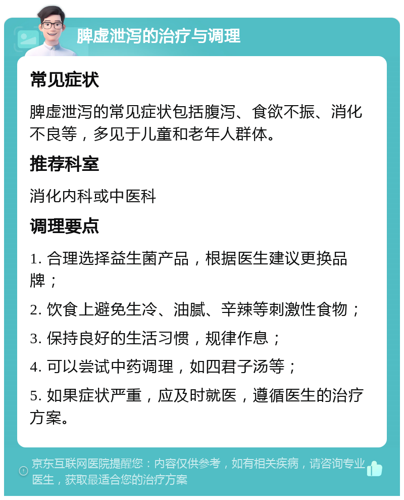 脾虚泄泻的治疗与调理 常见症状 脾虚泄泻的常见症状包括腹泻、食欲不振、消化不良等，多见于儿童和老年人群体。 推荐科室 消化内科或中医科 调理要点 1. 合理选择益生菌产品，根据医生建议更换品牌； 2. 饮食上避免生冷、油腻、辛辣等刺激性食物； 3. 保持良好的生活习惯，规律作息； 4. 可以尝试中药调理，如四君子汤等； 5. 如果症状严重，应及时就医，遵循医生的治疗方案。