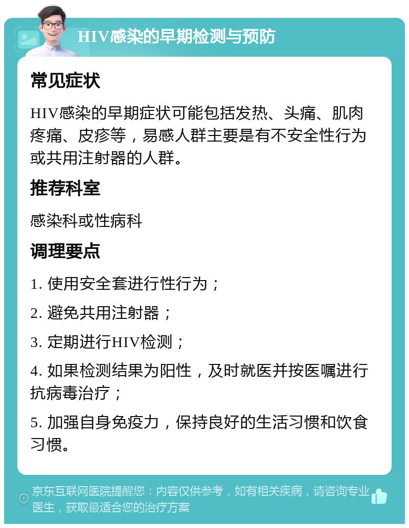 HIV感染的早期检测与预防 常见症状 HIV感染的早期症状可能包括发热、头痛、肌肉疼痛、皮疹等，易感人群主要是有不安全性行为或共用注射器的人群。 推荐科室 感染科或性病科 调理要点 1. 使用安全套进行性行为； 2. 避免共用注射器； 3. 定期进行HIV检测； 4. 如果检测结果为阳性，及时就医并按医嘱进行抗病毒治疗； 5. 加强自身免疫力，保持良好的生活习惯和饮食习惯。