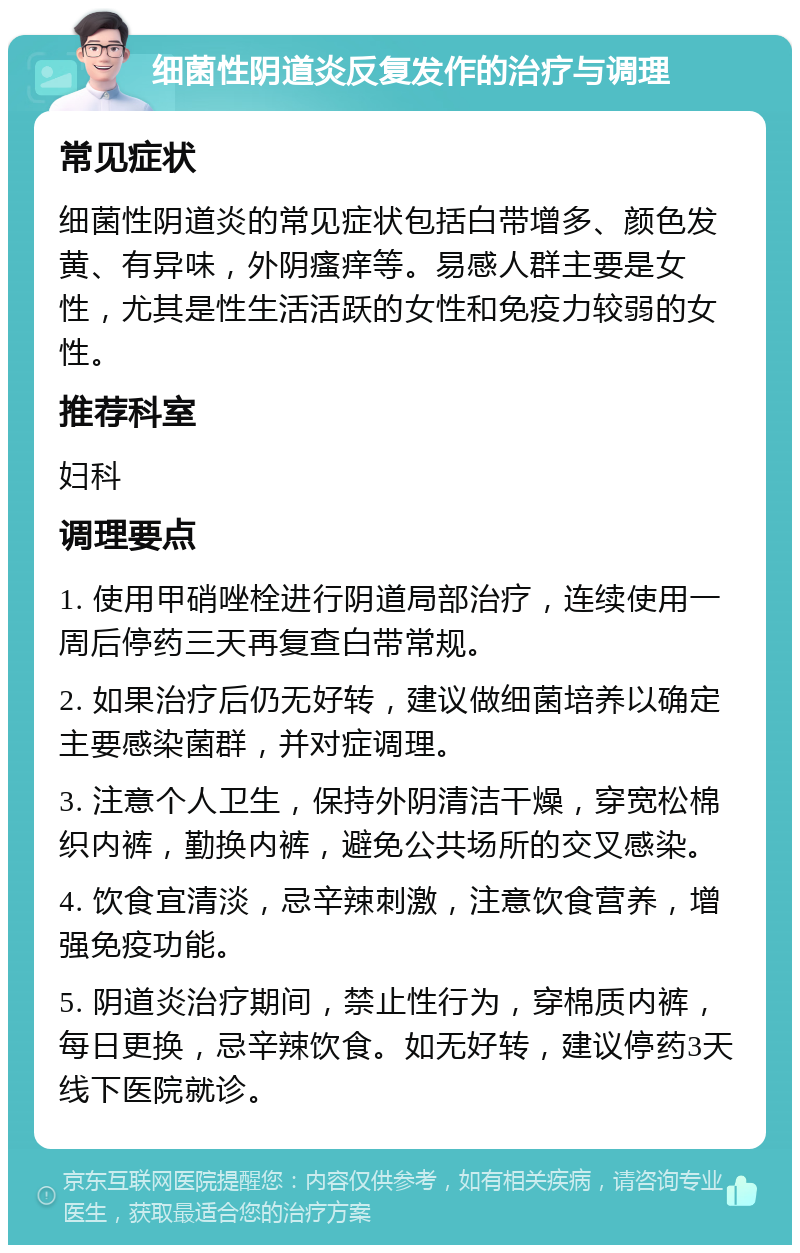 细菌性阴道炎反复发作的治疗与调理 常见症状 细菌性阴道炎的常见症状包括白带增多、颜色发黄、有异味，外阴瘙痒等。易感人群主要是女性，尤其是性生活活跃的女性和免疫力较弱的女性。 推荐科室 妇科 调理要点 1. 使用甲硝唑栓进行阴道局部治疗，连续使用一周后停药三天再复查白带常规。 2. 如果治疗后仍无好转，建议做细菌培养以确定主要感染菌群，并对症调理。 3. 注意个人卫生，保持外阴清洁干燥，穿宽松棉织内裤，勤换内裤，避免公共场所的交叉感染。 4. 饮食宜清淡，忌辛辣刺激，注意饮食营养，增强免疫功能。 5. 阴道炎治疗期间，禁止性行为，穿棉质内裤，每日更换，忌辛辣饮食。如无好转，建议停药3天线下医院就诊。