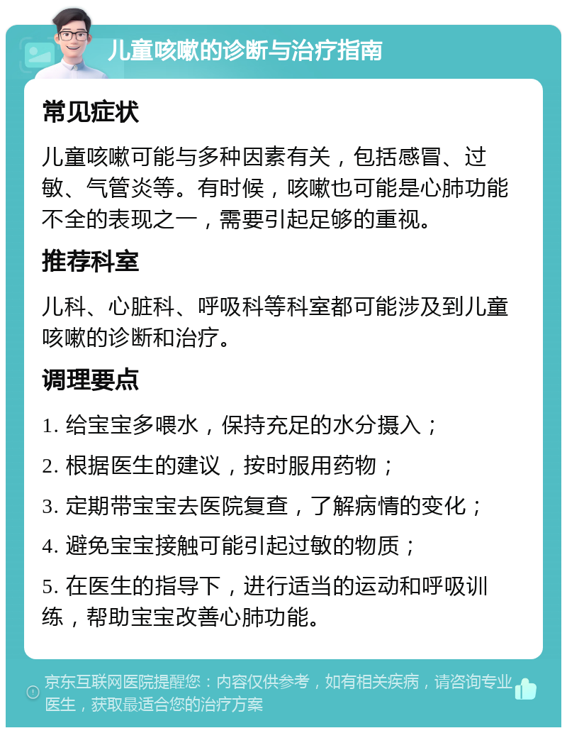 儿童咳嗽的诊断与治疗指南 常见症状 儿童咳嗽可能与多种因素有关，包括感冒、过敏、气管炎等。有时候，咳嗽也可能是心肺功能不全的表现之一，需要引起足够的重视。 推荐科室 儿科、心脏科、呼吸科等科室都可能涉及到儿童咳嗽的诊断和治疗。 调理要点 1. 给宝宝多喂水，保持充足的水分摄入； 2. 根据医生的建议，按时服用药物； 3. 定期带宝宝去医院复查，了解病情的变化； 4. 避免宝宝接触可能引起过敏的物质； 5. 在医生的指导下，进行适当的运动和呼吸训练，帮助宝宝改善心肺功能。