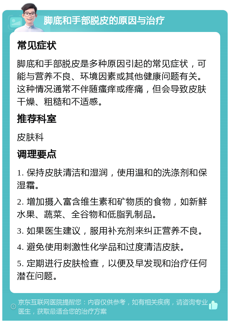 脚底和手部脱皮的原因与治疗 常见症状 脚底和手部脱皮是多种原因引起的常见症状，可能与营养不良、环境因素或其他健康问题有关。这种情况通常不伴随瘙痒或疼痛，但会导致皮肤干燥、粗糙和不适感。 推荐科室 皮肤科 调理要点 1. 保持皮肤清洁和湿润，使用温和的洗涤剂和保湿霜。 2. 增加摄入富含维生素和矿物质的食物，如新鲜水果、蔬菜、全谷物和低脂乳制品。 3. 如果医生建议，服用补充剂来纠正营养不良。 4. 避免使用刺激性化学品和过度清洁皮肤。 5. 定期进行皮肤检查，以便及早发现和治疗任何潜在问题。