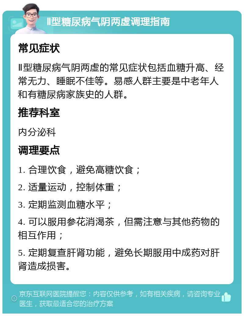 Ⅱ型糖尿病气阴两虚调理指南 常见症状 Ⅱ型糖尿病气阴两虚的常见症状包括血糖升高、经常无力、睡眠不佳等。易感人群主要是中老年人和有糖尿病家族史的人群。 推荐科室 内分泌科 调理要点 1. 合理饮食，避免高糖饮食； 2. 适量运动，控制体重； 3. 定期监测血糖水平； 4. 可以服用参花消渴茶，但需注意与其他药物的相互作用； 5. 定期复查肝肾功能，避免长期服用中成药对肝肾造成损害。