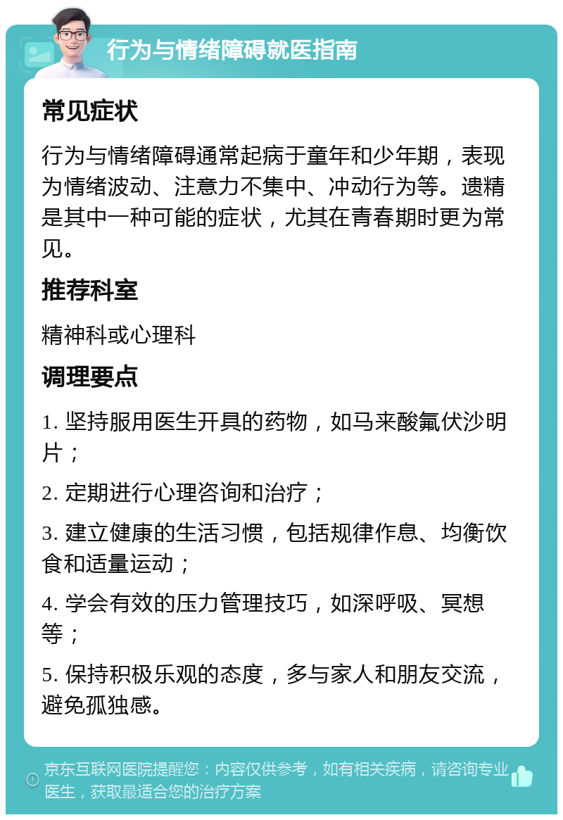 行为与情绪障碍就医指南 常见症状 行为与情绪障碍通常起病于童年和少年期，表现为情绪波动、注意力不集中、冲动行为等。遗精是其中一种可能的症状，尤其在青春期时更为常见。 推荐科室 精神科或心理科 调理要点 1. 坚持服用医生开具的药物，如马来酸氟伏沙明片； 2. 定期进行心理咨询和治疗； 3. 建立健康的生活习惯，包括规律作息、均衡饮食和适量运动； 4. 学会有效的压力管理技巧，如深呼吸、冥想等； 5. 保持积极乐观的态度，多与家人和朋友交流，避免孤独感。