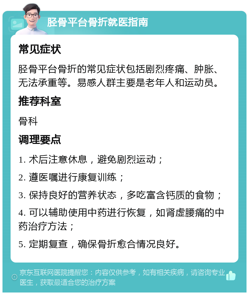 胫骨平台骨折就医指南 常见症状 胫骨平台骨折的常见症状包括剧烈疼痛、肿胀、无法承重等。易感人群主要是老年人和运动员。 推荐科室 骨科 调理要点 1. 术后注意休息，避免剧烈运动； 2. 遵医嘱进行康复训练； 3. 保持良好的营养状态，多吃富含钙质的食物； 4. 可以辅助使用中药进行恢复，如肾虚腰痛的中药治疗方法； 5. 定期复查，确保骨折愈合情况良好。