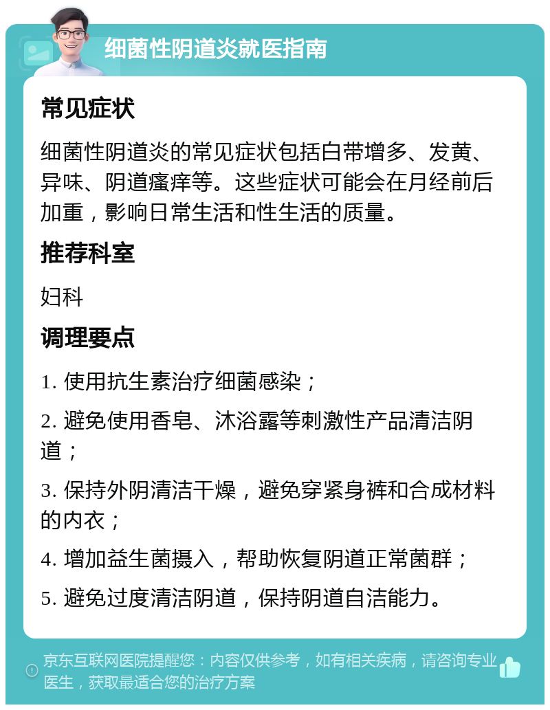 细菌性阴道炎就医指南 常见症状 细菌性阴道炎的常见症状包括白带增多、发黄、异味、阴道瘙痒等。这些症状可能会在月经前后加重，影响日常生活和性生活的质量。 推荐科室 妇科 调理要点 1. 使用抗生素治疗细菌感染； 2. 避免使用香皂、沐浴露等刺激性产品清洁阴道； 3. 保持外阴清洁干燥，避免穿紧身裤和合成材料的内衣； 4. 增加益生菌摄入，帮助恢复阴道正常菌群； 5. 避免过度清洁阴道，保持阴道自洁能力。