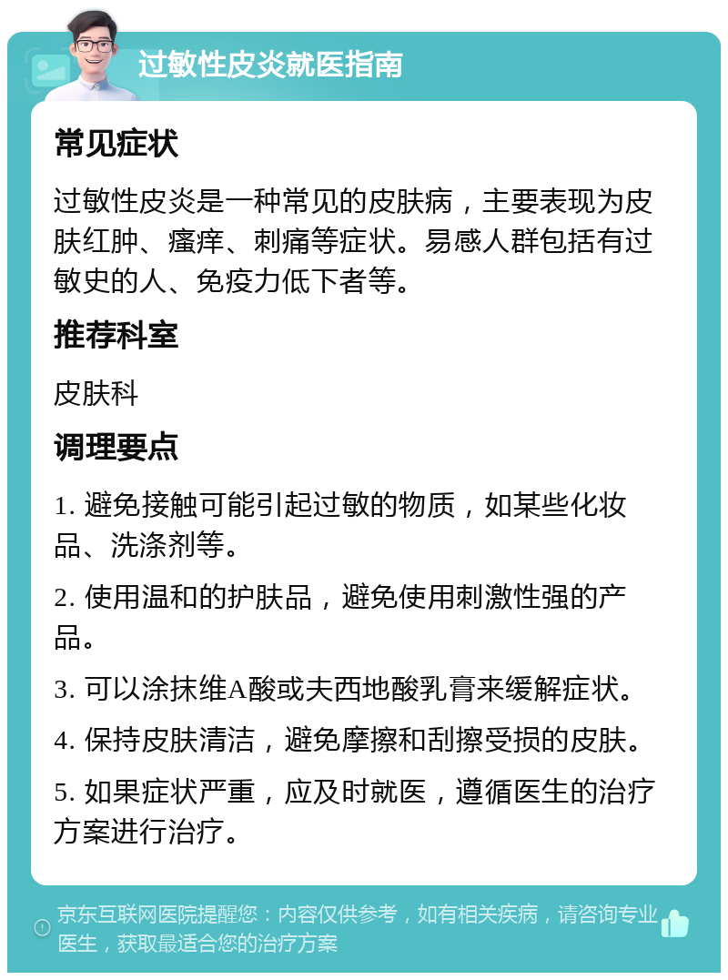 过敏性皮炎就医指南 常见症状 过敏性皮炎是一种常见的皮肤病，主要表现为皮肤红肿、瘙痒、刺痛等症状。易感人群包括有过敏史的人、免疫力低下者等。 推荐科室 皮肤科 调理要点 1. 避免接触可能引起过敏的物质，如某些化妆品、洗涤剂等。 2. 使用温和的护肤品，避免使用刺激性强的产品。 3. 可以涂抹维A酸或夫西地酸乳膏来缓解症状。 4. 保持皮肤清洁，避免摩擦和刮擦受损的皮肤。 5. 如果症状严重，应及时就医，遵循医生的治疗方案进行治疗。