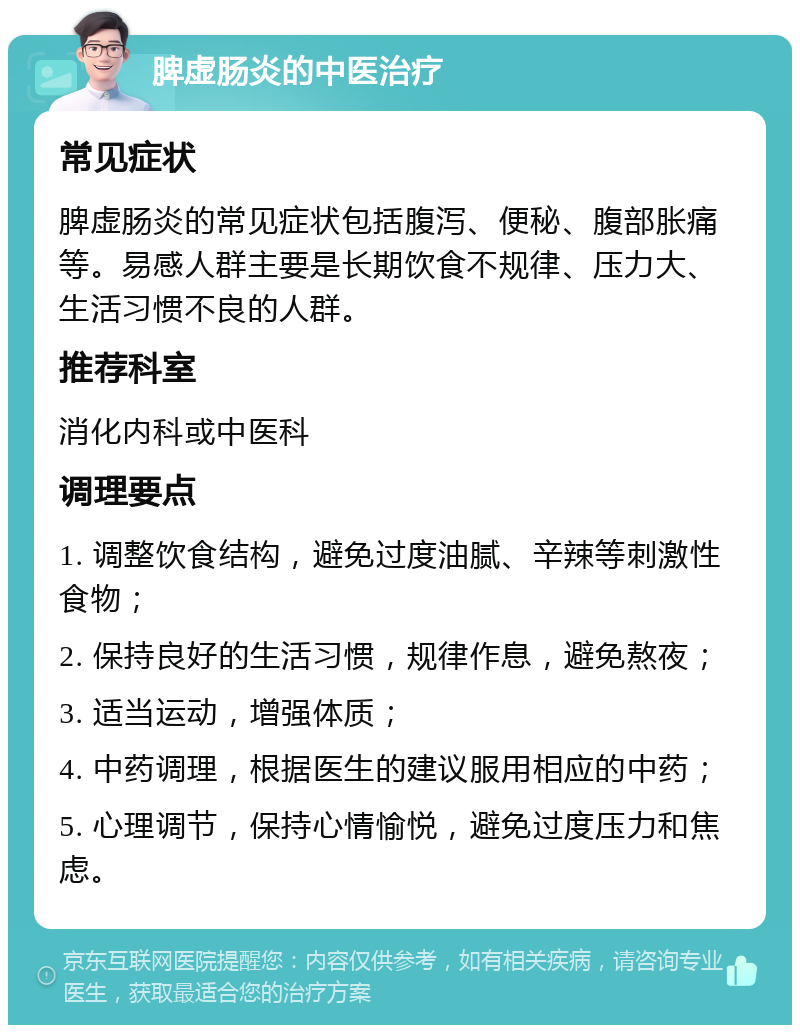 脾虚肠炎的中医治疗 常见症状 脾虚肠炎的常见症状包括腹泻、便秘、腹部胀痛等。易感人群主要是长期饮食不规律、压力大、生活习惯不良的人群。 推荐科室 消化内科或中医科 调理要点 1. 调整饮食结构，避免过度油腻、辛辣等刺激性食物； 2. 保持良好的生活习惯，规律作息，避免熬夜； 3. 适当运动，增强体质； 4. 中药调理，根据医生的建议服用相应的中药； 5. 心理调节，保持心情愉悦，避免过度压力和焦虑。