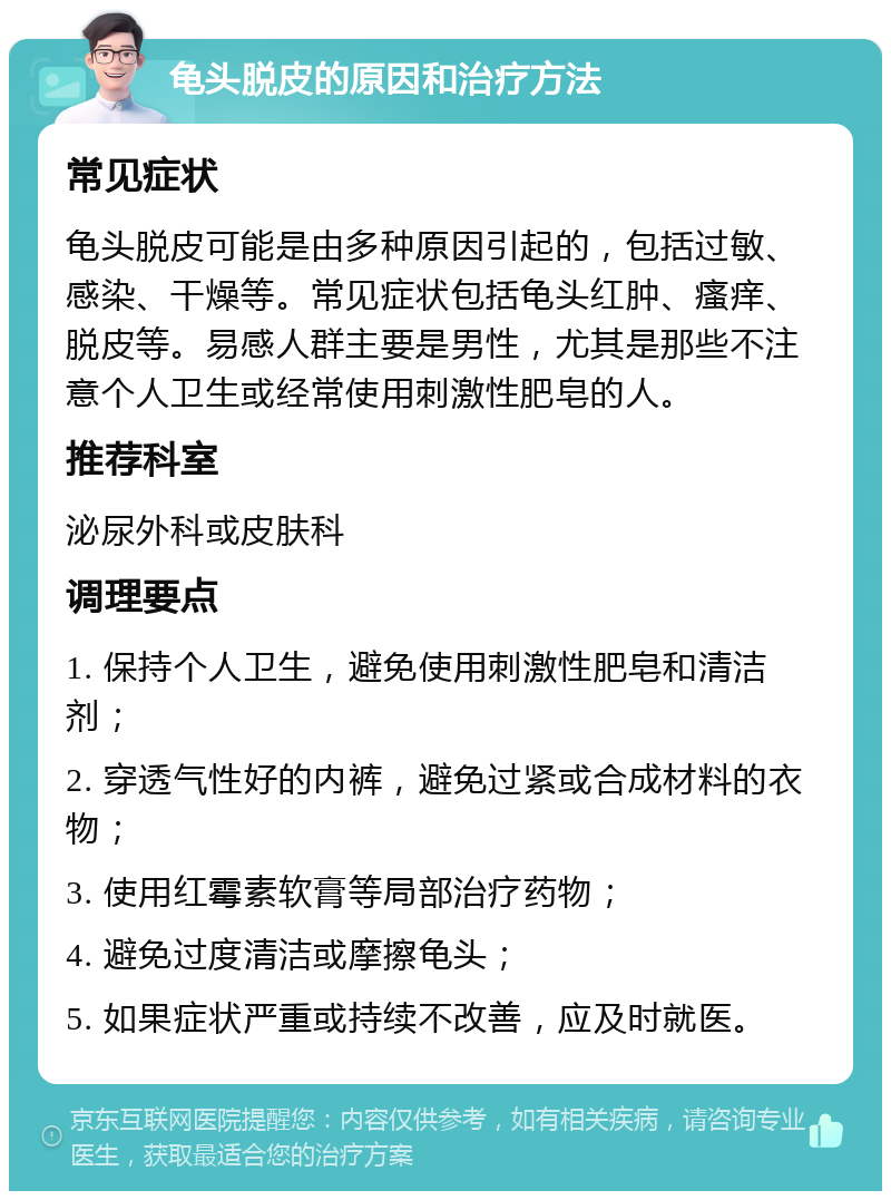 龟头脱皮的原因和治疗方法 常见症状 龟头脱皮可能是由多种原因引起的，包括过敏、感染、干燥等。常见症状包括龟头红肿、瘙痒、脱皮等。易感人群主要是男性，尤其是那些不注意个人卫生或经常使用刺激性肥皂的人。 推荐科室 泌尿外科或皮肤科 调理要点 1. 保持个人卫生，避免使用刺激性肥皂和清洁剂； 2. 穿透气性好的内裤，避免过紧或合成材料的衣物； 3. 使用红霉素软膏等局部治疗药物； 4. 避免过度清洁或摩擦龟头； 5. 如果症状严重或持续不改善，应及时就医。