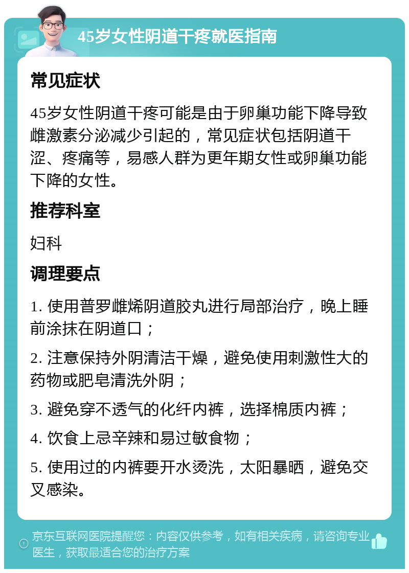 45岁女性阴道干疼就医指南 常见症状 45岁女性阴道干疼可能是由于卵巢功能下降导致雌激素分泌减少引起的，常见症状包括阴道干涩、疼痛等，易感人群为更年期女性或卵巢功能下降的女性。 推荐科室 妇科 调理要点 1. 使用普罗雌烯阴道胶丸进行局部治疗，晚上睡前涂抹在阴道口； 2. 注意保持外阴清洁干燥，避免使用刺激性大的药物或肥皂清洗外阴； 3. 避免穿不透气的化纤内裤，选择棉质内裤； 4. 饮食上忌辛辣和易过敏食物； 5. 使用过的内裤要开水烫洗，太阳暴晒，避免交叉感染。