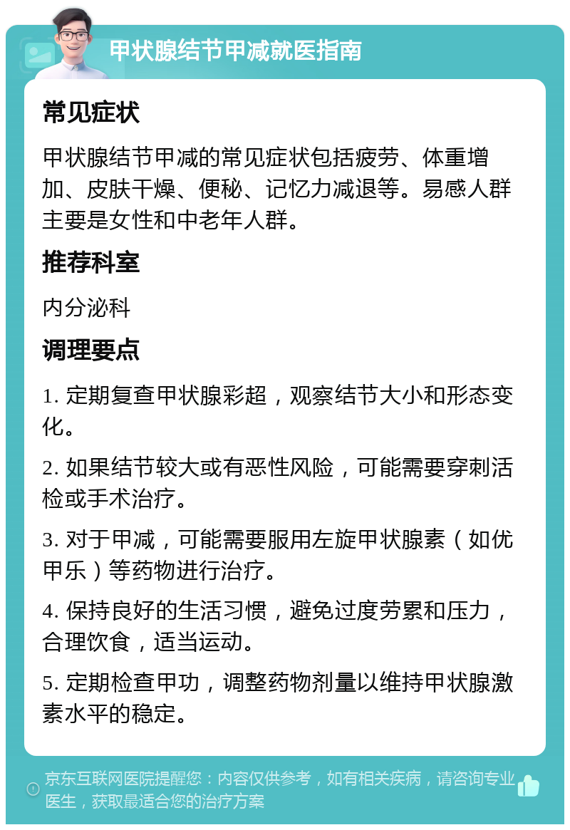 甲状腺结节甲减就医指南 常见症状 甲状腺结节甲减的常见症状包括疲劳、体重增加、皮肤干燥、便秘、记忆力减退等。易感人群主要是女性和中老年人群。 推荐科室 内分泌科 调理要点 1. 定期复查甲状腺彩超，观察结节大小和形态变化。 2. 如果结节较大或有恶性风险，可能需要穿刺活检或手术治疗。 3. 对于甲减，可能需要服用左旋甲状腺素（如优甲乐）等药物进行治疗。 4. 保持良好的生活习惯，避免过度劳累和压力，合理饮食，适当运动。 5. 定期检查甲功，调整药物剂量以维持甲状腺激素水平的稳定。