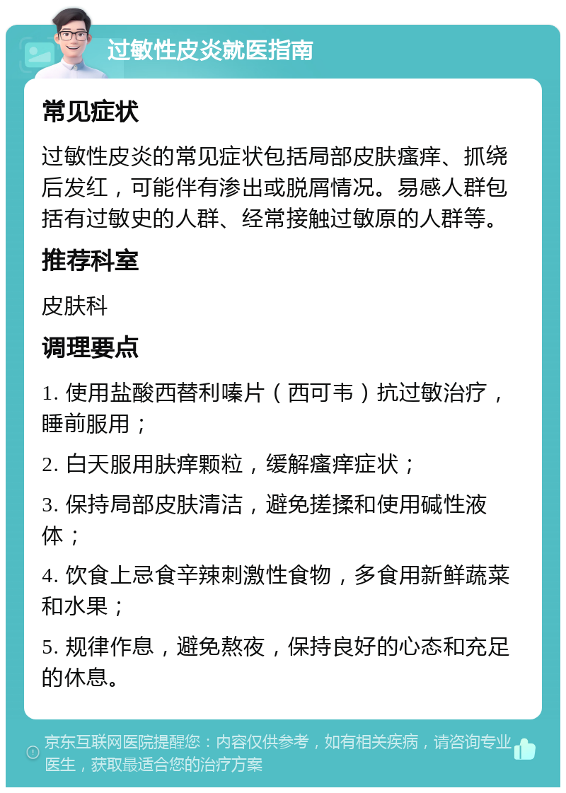 过敏性皮炎就医指南 常见症状 过敏性皮炎的常见症状包括局部皮肤瘙痒、抓绕后发红，可能伴有渗出或脱屑情况。易感人群包括有过敏史的人群、经常接触过敏原的人群等。 推荐科室 皮肤科 调理要点 1. 使用盐酸西替利嗪片（西可韦）抗过敏治疗，睡前服用； 2. 白天服用肤痒颗粒，缓解瘙痒症状； 3. 保持局部皮肤清洁，避免搓揉和使用碱性液体； 4. 饮食上忌食辛辣刺激性食物，多食用新鲜蔬菜和水果； 5. 规律作息，避免熬夜，保持良好的心态和充足的休息。