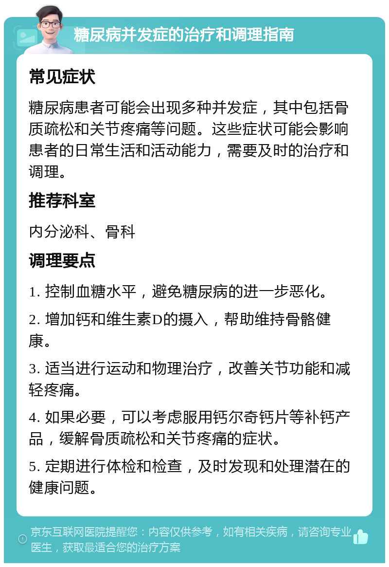 糖尿病并发症的治疗和调理指南 常见症状 糖尿病患者可能会出现多种并发症，其中包括骨质疏松和关节疼痛等问题。这些症状可能会影响患者的日常生活和活动能力，需要及时的治疗和调理。 推荐科室 内分泌科、骨科 调理要点 1. 控制血糖水平，避免糖尿病的进一步恶化。 2. 增加钙和维生素D的摄入，帮助维持骨骼健康。 3. 适当进行运动和物理治疗，改善关节功能和减轻疼痛。 4. 如果必要，可以考虑服用钙尔奇钙片等补钙产品，缓解骨质疏松和关节疼痛的症状。 5. 定期进行体检和检查，及时发现和处理潜在的健康问题。