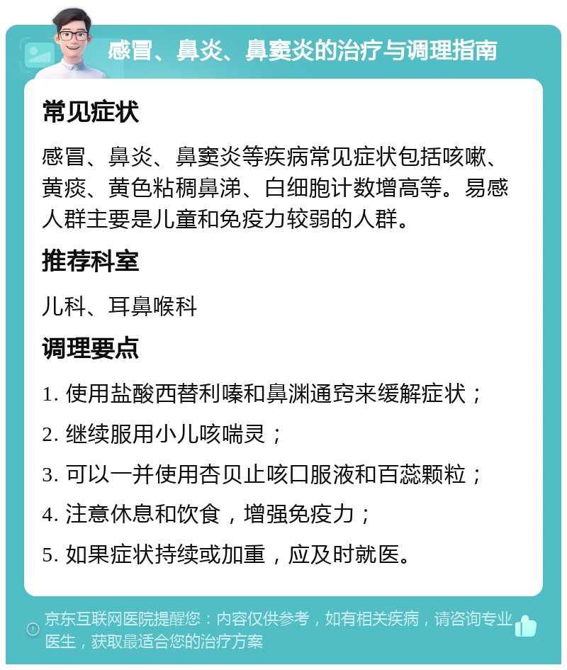 感冒、鼻炎、鼻窦炎的治疗与调理指南 常见症状 感冒、鼻炎、鼻窦炎等疾病常见症状包括咳嗽、黄痰、黄色粘稠鼻涕、白细胞计数增高等。易感人群主要是儿童和免疫力较弱的人群。 推荐科室 儿科、耳鼻喉科 调理要点 1. 使用盐酸西替利嗪和鼻渊通窍来缓解症状； 2. 继续服用小儿咳喘灵； 3. 可以一并使用杏贝止咳口服液和百蕊颗粒； 4. 注意休息和饮食，增强免疫力； 5. 如果症状持续或加重，应及时就医。