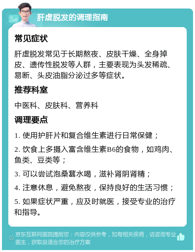 肝虚脱发的调理指南 常见症状 肝虚脱发常见于长期熬夜、皮肤干燥、全身掉皮、遗传性脱发等人群，主要表现为头发稀疏、易断、头皮油脂分泌过多等症状。 推荐科室 中医科、皮肤科、营养科 调理要点 1. 使用护肝片和复合维生素进行日常保健； 2. 饮食上多摄入富含维生素B6的食物，如鸡肉、鱼类、豆类等； 3. 可以尝试泡桑葚水喝，滋补肾阴肾精； 4. 注意休息，避免熬夜，保持良好的生活习惯； 5. 如果症状严重，应及时就医，接受专业的治疗和指导。