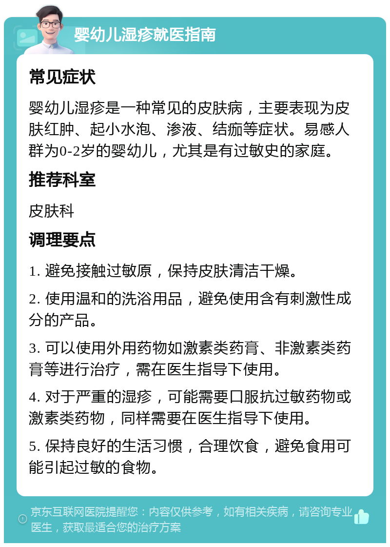 婴幼儿湿疹就医指南 常见症状 婴幼儿湿疹是一种常见的皮肤病，主要表现为皮肤红肿、起小水泡、渗液、结痂等症状。易感人群为0-2岁的婴幼儿，尤其是有过敏史的家庭。 推荐科室 皮肤科 调理要点 1. 避免接触过敏原，保持皮肤清洁干燥。 2. 使用温和的洗浴用品，避免使用含有刺激性成分的产品。 3. 可以使用外用药物如激素类药膏、非激素类药膏等进行治疗，需在医生指导下使用。 4. 对于严重的湿疹，可能需要口服抗过敏药物或激素类药物，同样需要在医生指导下使用。 5. 保持良好的生活习惯，合理饮食，避免食用可能引起过敏的食物。