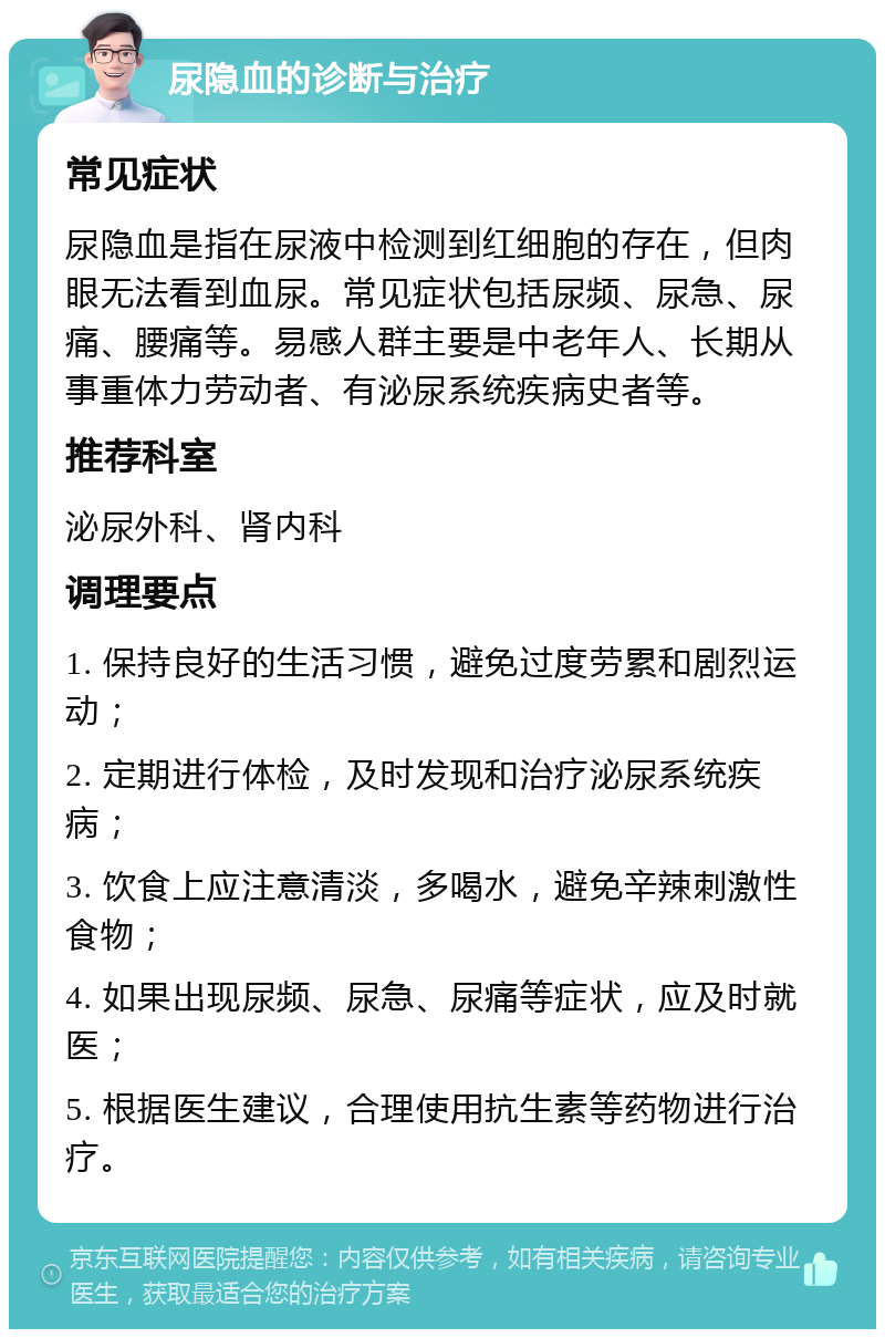 尿隐血的诊断与治疗 常见症状 尿隐血是指在尿液中检测到红细胞的存在，但肉眼无法看到血尿。常见症状包括尿频、尿急、尿痛、腰痛等。易感人群主要是中老年人、长期从事重体力劳动者、有泌尿系统疾病史者等。 推荐科室 泌尿外科、肾内科 调理要点 1. 保持良好的生活习惯，避免过度劳累和剧烈运动； 2. 定期进行体检，及时发现和治疗泌尿系统疾病； 3. 饮食上应注意清淡，多喝水，避免辛辣刺激性食物； 4. 如果出现尿频、尿急、尿痛等症状，应及时就医； 5. 根据医生建议，合理使用抗生素等药物进行治疗。