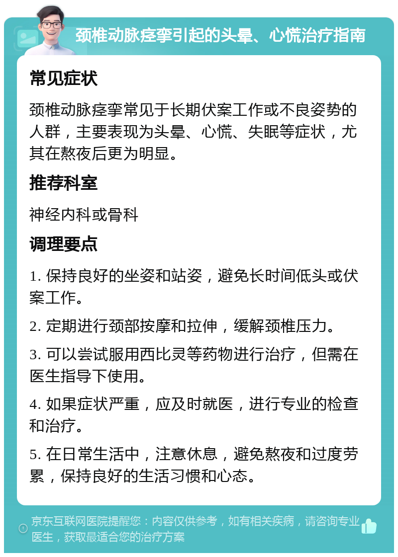 颈椎动脉痉挛引起的头晕、心慌治疗指南 常见症状 颈椎动脉痉挛常见于长期伏案工作或不良姿势的人群，主要表现为头晕、心慌、失眠等症状，尤其在熬夜后更为明显。 推荐科室 神经内科或骨科 调理要点 1. 保持良好的坐姿和站姿，避免长时间低头或伏案工作。 2. 定期进行颈部按摩和拉伸，缓解颈椎压力。 3. 可以尝试服用西比灵等药物进行治疗，但需在医生指导下使用。 4. 如果症状严重，应及时就医，进行专业的检查和治疗。 5. 在日常生活中，注意休息，避免熬夜和过度劳累，保持良好的生活习惯和心态。