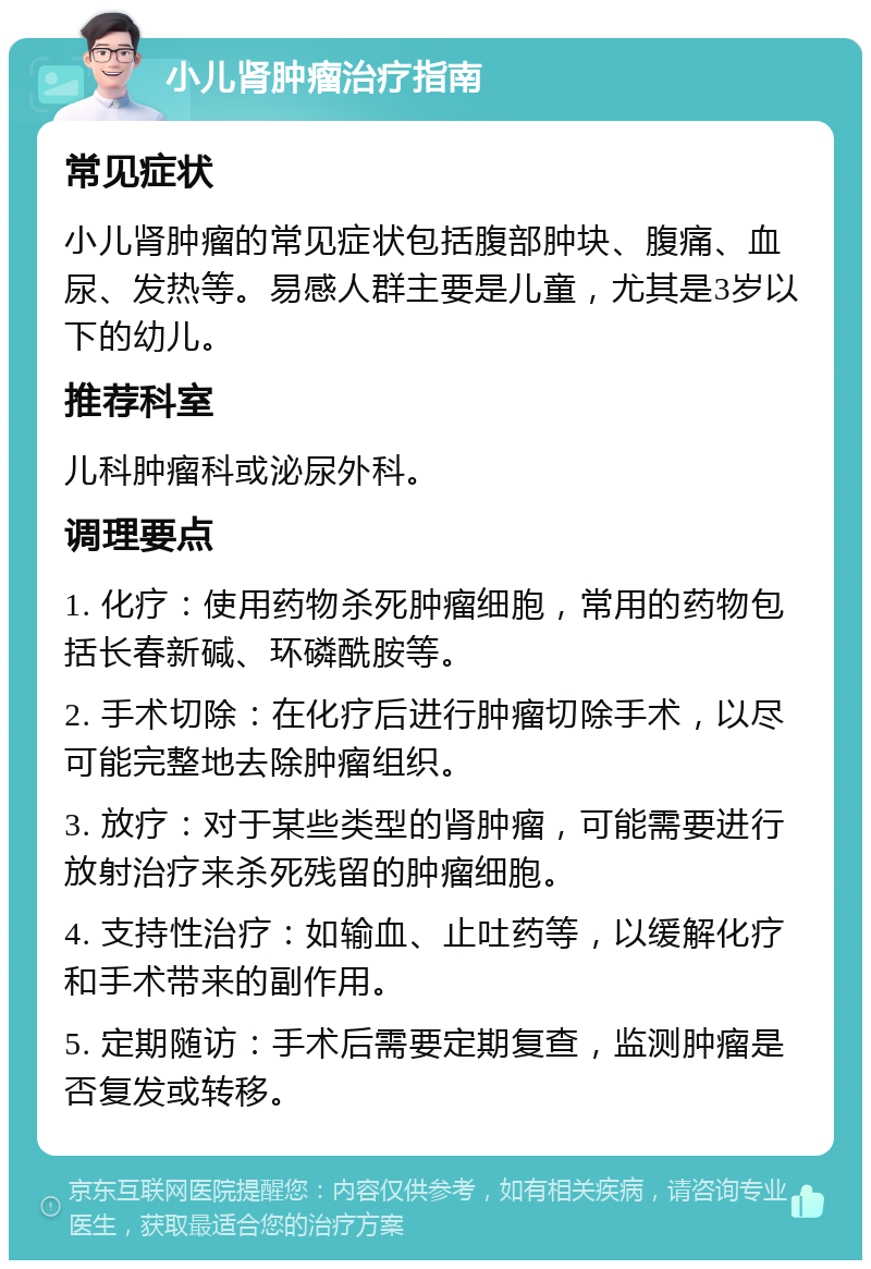 小儿肾肿瘤治疗指南 常见症状 小儿肾肿瘤的常见症状包括腹部肿块、腹痛、血尿、发热等。易感人群主要是儿童，尤其是3岁以下的幼儿。 推荐科室 儿科肿瘤科或泌尿外科。 调理要点 1. 化疗：使用药物杀死肿瘤细胞，常用的药物包括长春新碱、环磷酰胺等。 2. 手术切除：在化疗后进行肿瘤切除手术，以尽可能完整地去除肿瘤组织。 3. 放疗：对于某些类型的肾肿瘤，可能需要进行放射治疗来杀死残留的肿瘤细胞。 4. 支持性治疗：如输血、止吐药等，以缓解化疗和手术带来的副作用。 5. 定期随访：手术后需要定期复查，监测肿瘤是否复发或转移。