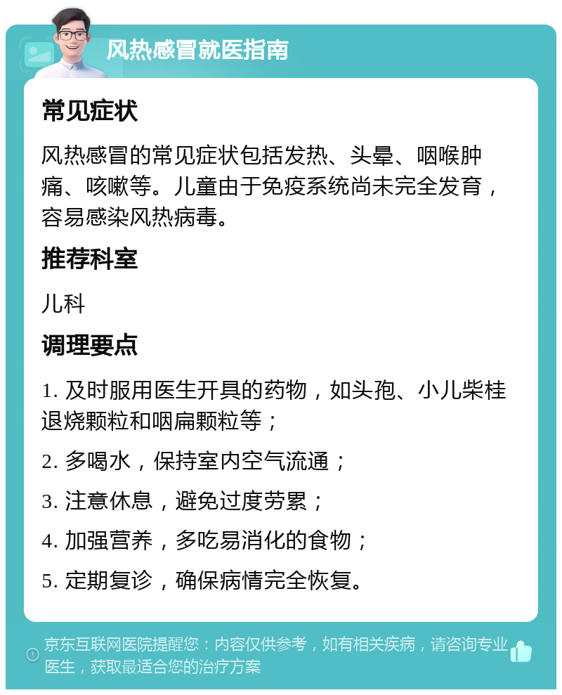 风热感冒就医指南 常见症状 风热感冒的常见症状包括发热、头晕、咽喉肿痛、咳嗽等。儿童由于免疫系统尚未完全发育，容易感染风热病毒。 推荐科室 儿科 调理要点 1. 及时服用医生开具的药物，如头孢、小儿柴桂退烧颗粒和咽扁颗粒等； 2. 多喝水，保持室内空气流通； 3. 注意休息，避免过度劳累； 4. 加强营养，多吃易消化的食物； 5. 定期复诊，确保病情完全恢复。