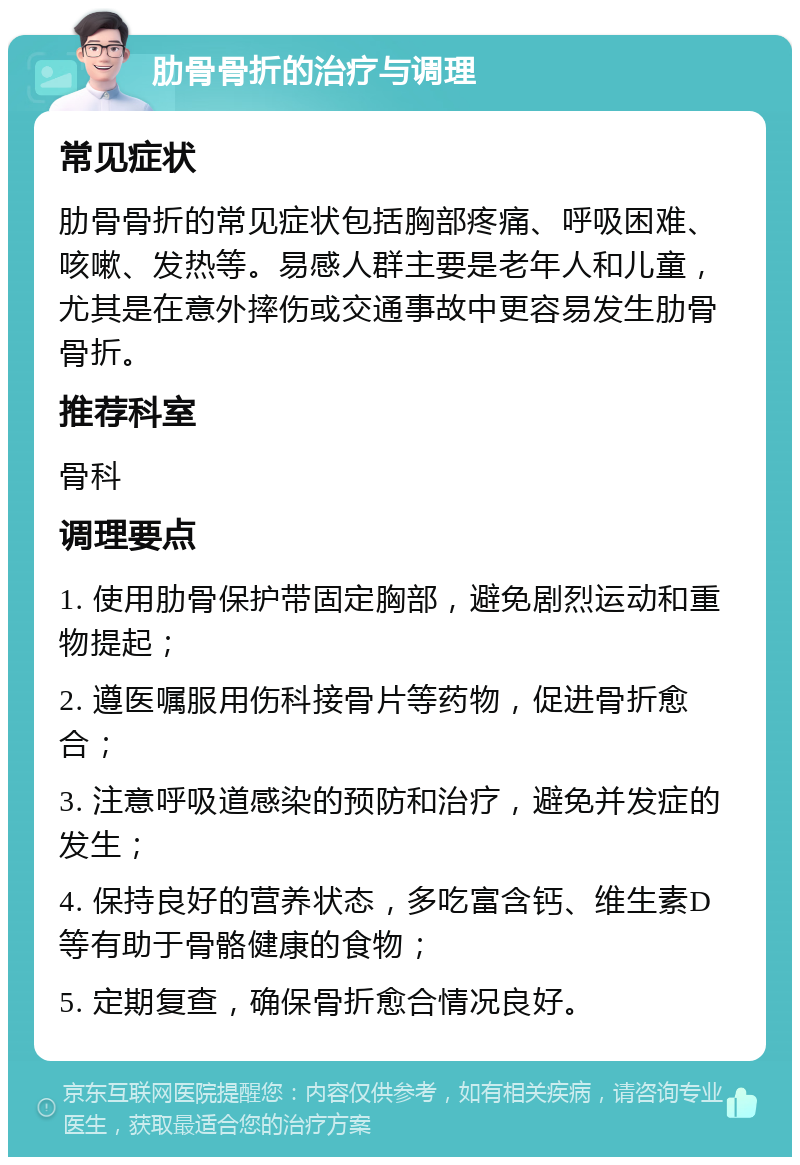 肋骨骨折的治疗与调理 常见症状 肋骨骨折的常见症状包括胸部疼痛、呼吸困难、咳嗽、发热等。易感人群主要是老年人和儿童，尤其是在意外摔伤或交通事故中更容易发生肋骨骨折。 推荐科室 骨科 调理要点 1. 使用肋骨保护带固定胸部，避免剧烈运动和重物提起； 2. 遵医嘱服用伤科接骨片等药物，促进骨折愈合； 3. 注意呼吸道感染的预防和治疗，避免并发症的发生； 4. 保持良好的营养状态，多吃富含钙、维生素D等有助于骨骼健康的食物； 5. 定期复查，确保骨折愈合情况良好。