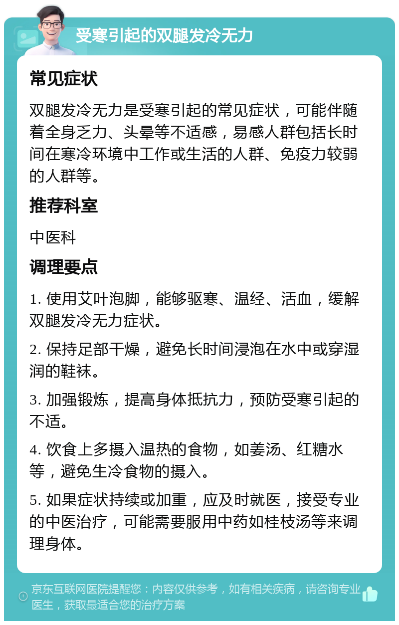 受寒引起的双腿发冷无力 常见症状 双腿发冷无力是受寒引起的常见症状，可能伴随着全身乏力、头晕等不适感，易感人群包括长时间在寒冷环境中工作或生活的人群、免疫力较弱的人群等。 推荐科室 中医科 调理要点 1. 使用艾叶泡脚，能够驱寒、温经、活血，缓解双腿发冷无力症状。 2. 保持足部干燥，避免长时间浸泡在水中或穿湿润的鞋袜。 3. 加强锻炼，提高身体抵抗力，预防受寒引起的不适。 4. 饮食上多摄入温热的食物，如姜汤、红糖水等，避免生冷食物的摄入。 5. 如果症状持续或加重，应及时就医，接受专业的中医治疗，可能需要服用中药如桂枝汤等来调理身体。