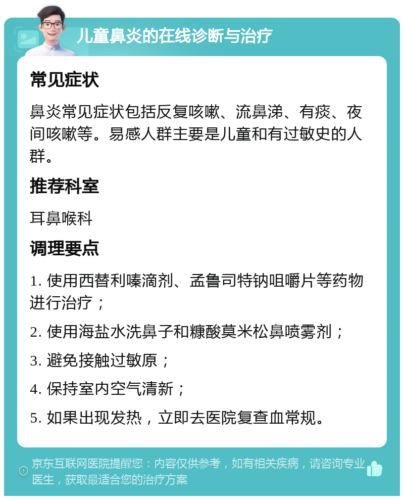 儿童鼻炎的在线诊断与治疗 常见症状 鼻炎常见症状包括反复咳嗽、流鼻涕、有痰、夜间咳嗽等。易感人群主要是儿童和有过敏史的人群。 推荐科室 耳鼻喉科 调理要点 1. 使用西替利嗪滴剂、孟鲁司特钠咀嚼片等药物进行治疗； 2. 使用海盐水洗鼻子和糠酸莫米松鼻喷雾剂； 3. 避免接触过敏原； 4. 保持室内空气清新； 5. 如果出现发热，立即去医院复查血常规。