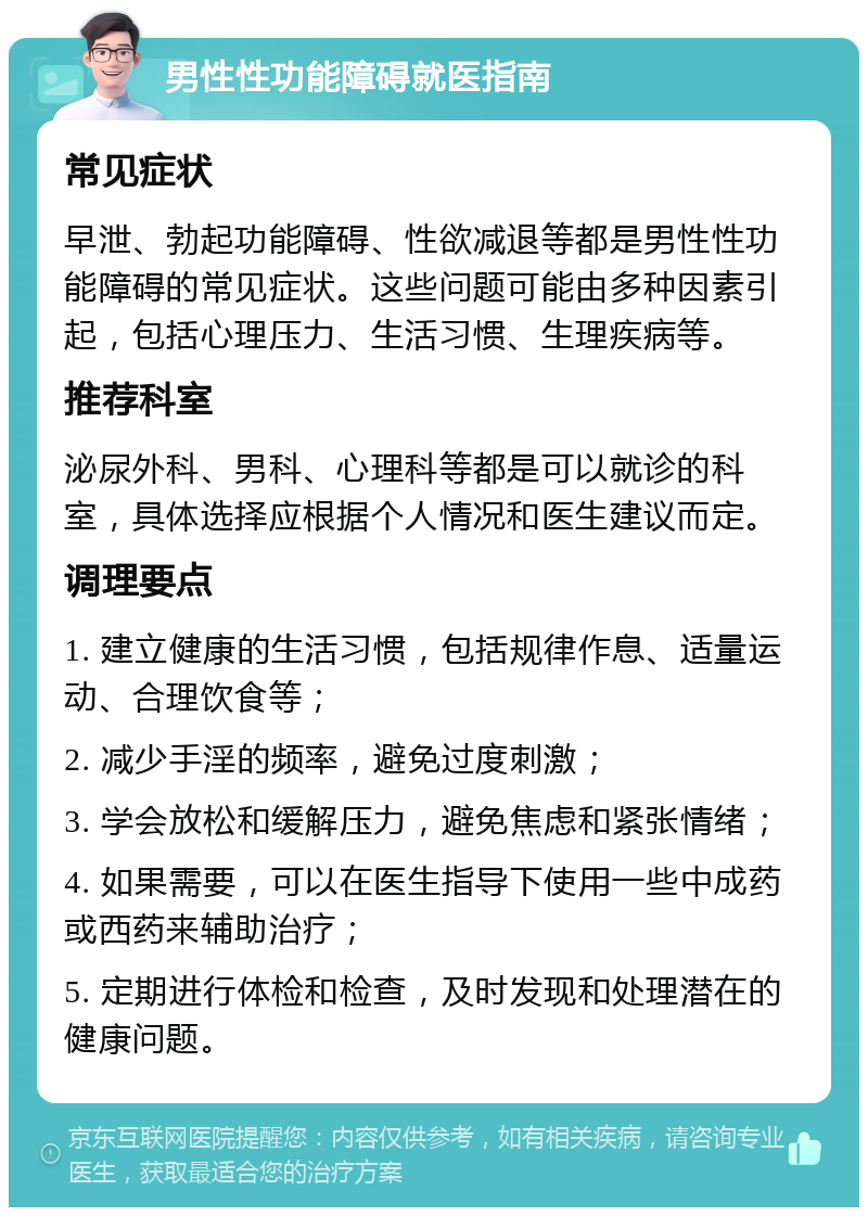 男性性功能障碍就医指南 常见症状 早泄、勃起功能障碍、性欲减退等都是男性性功能障碍的常见症状。这些问题可能由多种因素引起，包括心理压力、生活习惯、生理疾病等。 推荐科室 泌尿外科、男科、心理科等都是可以就诊的科室，具体选择应根据个人情况和医生建议而定。 调理要点 1. 建立健康的生活习惯，包括规律作息、适量运动、合理饮食等； 2. 减少手淫的频率，避免过度刺激； 3. 学会放松和缓解压力，避免焦虑和紧张情绪； 4. 如果需要，可以在医生指导下使用一些中成药或西药来辅助治疗； 5. 定期进行体检和检查，及时发现和处理潜在的健康问题。