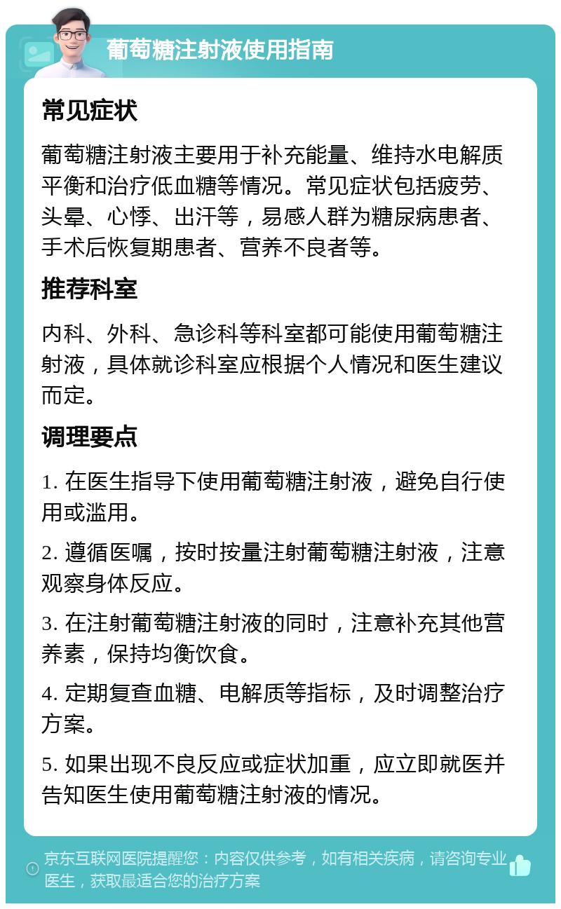 葡萄糖注射液使用指南 常见症状 葡萄糖注射液主要用于补充能量、维持水电解质平衡和治疗低血糖等情况。常见症状包括疲劳、头晕、心悸、出汗等，易感人群为糖尿病患者、手术后恢复期患者、营养不良者等。 推荐科室 内科、外科、急诊科等科室都可能使用葡萄糖注射液，具体就诊科室应根据个人情况和医生建议而定。 调理要点 1. 在医生指导下使用葡萄糖注射液，避免自行使用或滥用。 2. 遵循医嘱，按时按量注射葡萄糖注射液，注意观察身体反应。 3. 在注射葡萄糖注射液的同时，注意补充其他营养素，保持均衡饮食。 4. 定期复查血糖、电解质等指标，及时调整治疗方案。 5. 如果出现不良反应或症状加重，应立即就医并告知医生使用葡萄糖注射液的情况。