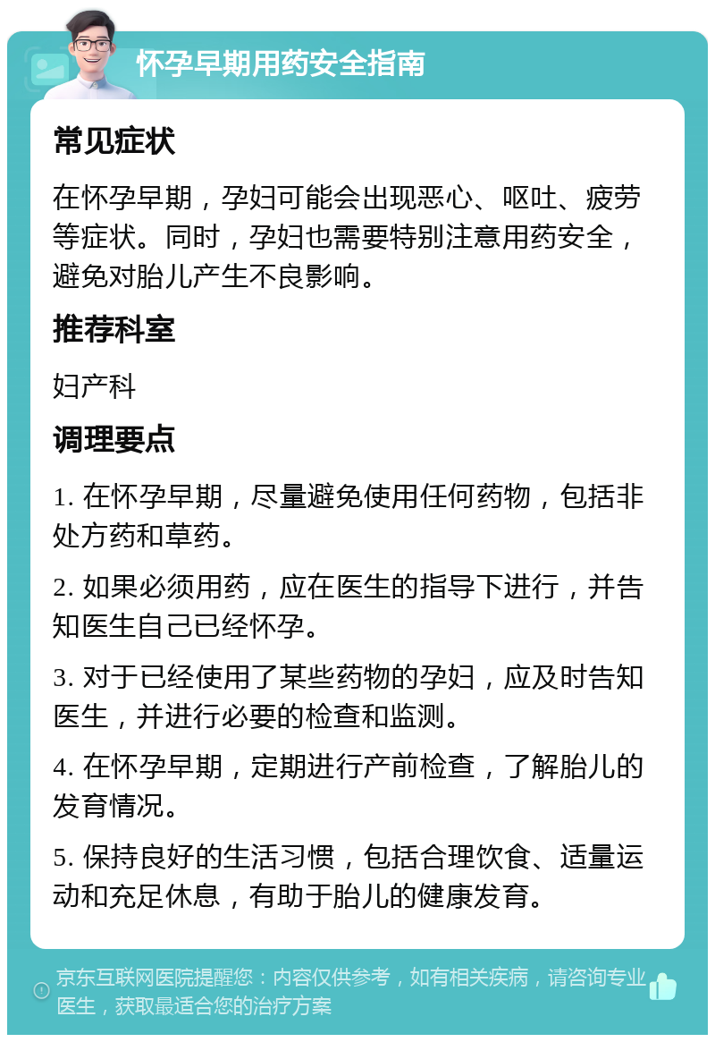 怀孕早期用药安全指南 常见症状 在怀孕早期，孕妇可能会出现恶心、呕吐、疲劳等症状。同时，孕妇也需要特别注意用药安全，避免对胎儿产生不良影响。 推荐科室 妇产科 调理要点 1. 在怀孕早期，尽量避免使用任何药物，包括非处方药和草药。 2. 如果必须用药，应在医生的指导下进行，并告知医生自己已经怀孕。 3. 对于已经使用了某些药物的孕妇，应及时告知医生，并进行必要的检查和监测。 4. 在怀孕早期，定期进行产前检查，了解胎儿的发育情况。 5. 保持良好的生活习惯，包括合理饮食、适量运动和充足休息，有助于胎儿的健康发育。