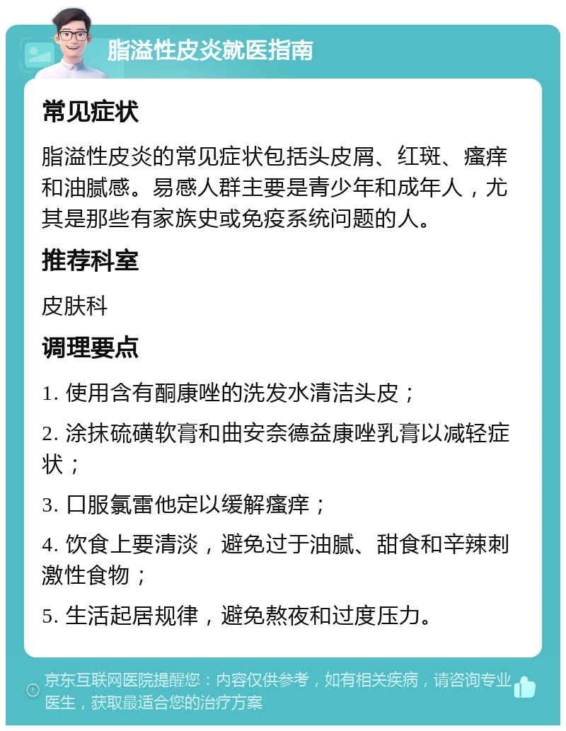 脂溢性皮炎就医指南 常见症状 脂溢性皮炎的常见症状包括头皮屑、红斑、瘙痒和油腻感。易感人群主要是青少年和成年人，尤其是那些有家族史或免疫系统问题的人。 推荐科室 皮肤科 调理要点 1. 使用含有酮康唑的洗发水清洁头皮； 2. 涂抹硫磺软膏和曲安奈德益康唑乳膏以减轻症状； 3. 口服氯雷他定以缓解瘙痒； 4. 饮食上要清淡，避免过于油腻、甜食和辛辣刺激性食物； 5. 生活起居规律，避免熬夜和过度压力。